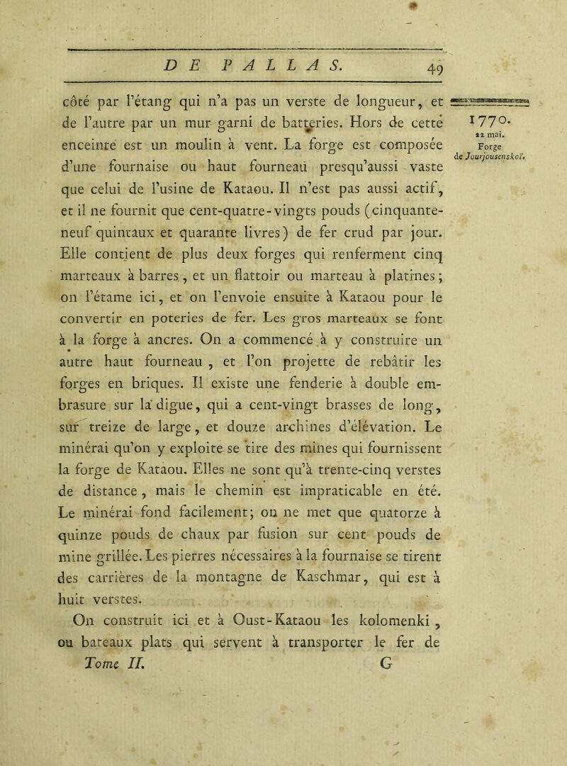 # côté par l’étang qui n’a pas un verste de longueur, et de l’autre par un mur garni de batteries. Hors de cette enceinte est un moulin à vent. La forge est composée d’une fournaise ou haut fourneau presqu’aussi vaste que celui de l’usine de Kataou. Il n’est pas aussi actif, et il 11e fournit que cent-quatre- vingts ponds (cinquante- neuf quintaux et quarante livres) de fer crud par jour. Elle contient de plus deux forges qui renferment cinq marteaux à barres., et un flattoir ou marteau à platines ; on l’étame ici, et on l’envoie ensuite à Kataou pour le convertir en poteries de fer. Les gros marteaux se font à la forge à ancres. On a commencé à y construire un autre haut fourneau , et l’on projette de rebâtir les forges en briques. Il existe une fenderie à double em- brasure sur la digue, qui a cent-vingt brasses de long, sur treize de large, et douze archines d’élévation. Le minerai qu’on y exploite se tire des mines qui fournissent la forge de Kataou. Elles ne sont qu’à trente-cinq verstes de distance , mais le chemin est impraticable en été. Le minerai fond facilement ; 01111e met que quatorze à quinze ponds de chaux par fusion sur cent pouds de mine grillée. Les pierres nécessaires à la fournaise se tirent des carrières de la montagne de Kaschmar, qui est à huit verstes. On construit ici et à Oust-Kataou les kolomenki , ou bateaux plats qui servent à transporter le fer de Tome, IL G 1770. îi mai. Forge de Jourjousenskcït