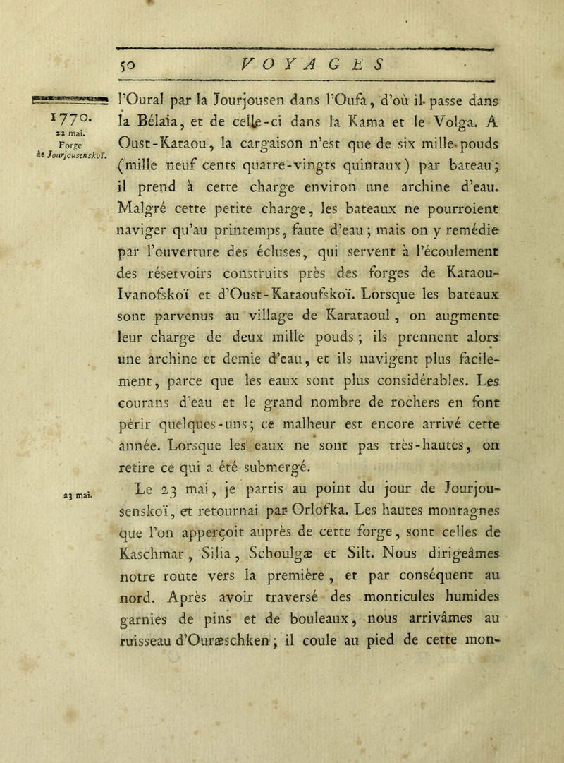 l’Oural par ia Jourjousen dans l’Gufa, d’où il-passe dans 177°* la Bélaia, et de celle-ci dans la Kama et le Volga. A il mai. For^e Oust-Kataou, la cargaison n’est que de six mille-pouds ài Jourjouscnskvï. .... r (mule neuf cents quatre-vingts quintaux) par bateau; il prend à cette charge environ une archine d’eau. Malgré cette petite charge, les bateaux ne pourroient naviger qu’au printemps, faute d’eau ; mais on y remédie par l’ouverture des écluses, qui servent à l’écoulement des réservoirs construits près des forges de Kataou- Ivanofskoï et d’Oust-Kataoufskoï. Lorsque les bateaux sont parvenus au village de Karataoul , on augmente leur charge de deux mille pouds ; ils prennent alors une archine et demie d’eau, et ils navigent plus facile- ment, parce que les eaux sont plus considérables. Les courans d’eau et le grand nombre de rochers en font périr quelques-uns; ce malheur est encore arrivé cette année. Lorsque les eaux ne sont pas très-hautes, on retire ce qui a été submergé. â?mai Le 23 mai, je partis au point du jour de Jourjou- senskoï, et retournai par Orlofka. Les hautes montagnes que l’on apperçoit auprès de cette forge, sont celles de Kaschmar , Si.lia , Schoulgæ et Silt. Nous dirigeâmes notre route vers la première , et par conséquent au nord. Après avoir traversé des monticules humides garnies de pins et de bouleaux, nous arrivâmes au ruisseau d’Ouræschken ; il coule au pied de cette mon-