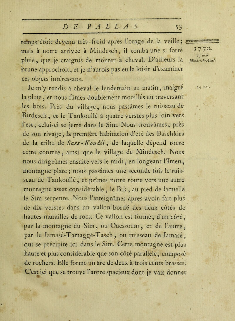 teînps étoit devenu très-froid après forage de la veille; mais à notre arrivée à Mindesch, il tomba une si forte ï77°* • . . 7 3 mai. pluie, que je craignis de monter a cheval. D’ailleurs la mmcuh-Aoui. brune approchoit, et je n’aurois pas eu le loisir d’examiner ces objets intéressants. Je m’y rendis à cheval le lendemain au matin, malgré ^ mai- la pluie, et nous fûmes doublement mouillés en traversant les bois. Près du village, nous passâmes le ruisseau de Birdesch, et le Tankoullé à quatre verstes plus loin vers l’est; celui-ci se jette dans le Sim. Nous trouvâmes, près de son rivage, la première habitation d’été des Baschkirs de la tribu de Sass - KoucUi, de laquelle dépend toute cette contrée, ainsi que le village de Mindesch. Nous nous dirigeâmes ensuite vers le midi, en longeant flmen, montagne plate ; nous passâmes une seconde fois le ruis- seau de Tankoullé, et prîmes notre route vers une autre montagne assez considérable, le Bik , au pied de laquelle le Sim serpente. Nous l’atteignîmes après avoir fait plus de dix verstes dans un vallon bordé des deux côtés de hautes murailles de rocs. Ce vallon est formé, d’un côté, par la montagne du Sim, ou Ouessoum, et de l’autre, par le Jamasé-Tamaggé-Tasch, ou ruisseau de Jamasé, qui se précipite ici dans le Sim. Cette montagne est plus haute et plus considérable que son côté parallèle, composé de rochers. Elle forme un arc de deux à trois cents brasses. C’est ici que se trouve l’antre spacieux dont je vais donner i