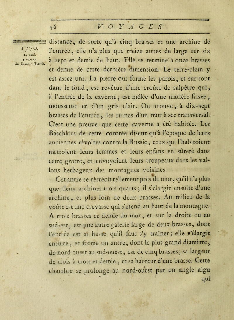 1770. 24 mai. Caverne du Îamasé-Tasch. distance, de sorte qu’à cinq brasses et une archine de l’entrée, elle n’a plus que treize aunes de large sur six à sept et demie de haut. Elle se termine à onze brasses et demie de cette dernière dimension. Le terre-plein y est assez uni. La pierre qui forme les parois, et sur-tout dans le fond, est revêtue d’une croûte de salpêtre qui, à l’entrée de la caverne, est mêlée d’une matière frisée, mousseuse et d’un gris clair. On trouve, à dix-sept brasses de l’entrée , les ruines d’un mur à sec transversal. C’est une preuve que cette caverne a été habitée. Les Baschkirs de cette contrée disent qu’à l’époque de leurs- anciennes révoltes contre la Russie, ceux qui l’habitoient mettoient leurs femmes et leurs enfans en sûreté dans cette grotte, et envoyoient leurs troupeaux dans les val- lons herbageux des montagnes voisines. Cet antre se rétrécit tellement près du mur, qu’il n’a plus que deux archines trois quarts; il s’élargit ensuite d’une archine, et plus loin de deux brasses. Au milieu de la voûte est une crevasse qui s’étend au haut de la montagne. A trois brasses et demie du mur, et sur la droite ou au sud-est, est une autre galerie large de deux brasses, dont l’entrée est si basst qu’il faut s’y traîner; elle s’élargit ensuite, et forme un antre, dont le plus grand diamètre, du nord-ouest au sud-ouest, est de cinq brasses ; sa largeur de trois à trois et demie , et sa hauteur d’une brasse. Cette chambre se prolonge au nord-ouest par un angle aigu qui