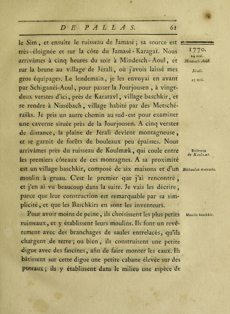 tri™ le Sim , et ensuite le ruisseau de Jamasé ; sa source est très - éloignée et sur la côte du Jamasé - Karagaï. Nous arrivâmes à cinq heures du soir a Mindesch-Àoul, et sur la brune au village de Jérali, où j’avois laissé mes gros équipages. Le lendemain, je les envoyai en avant par Schiganéi-Aoul, pour passer la Jourjousen , à vingt- deux verstes d’ici, près de Karatavl, village baschkir, et se rendre à Nissébach, village habité par des Metsché- raïks. Je pris un autre chemin au sud-est pour examiner une caverne située près de la Jourjousen. A cinq verstes de distance, la plaine de Jérali devient montagneuse, et se garnit de forets de bouleaux peu épaisses. Nous arrivâmes près du ruisseau de Koulmæk, qui coule entre les premiers côteaux de ces montagnes. A sa proximité est un village baschkir, composé de six maisons et d’un moulin à gruau. C’est le premier que j’ai rencontré , et j’en ai vu beaucoup dans la suite. Je vais les décrire, parce que leur construction est remarquable par sa sim- plicité , et que les Baschkirs en sont les inventeurs. Pour avoir moins de peine, ils choisissent les plus petits ruisseaux, et y établissent leurs moulins. Ils font un revê- tement avec des branchages de saules entrelacés, qu’ils chargent de terre ; ou bien, ils construisent une petite digue avec des fascines, afin de faire monter les eaux. Ils bâtissent sur cette digue une petite cabane élevée sur des poteaux; ils y établissent dans le milieu une espèce de 1770. 24 mai. Mindesch-Août. Jérali. a 5 mai. Ruisseau de Kuuln.ak. Bikboulat. 6 verstes. Moulin baschkir.