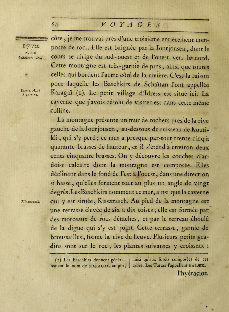 1770. 2> mai. Schaïtan-Aoul. ldrsas-Aoul. 8 verstes. Kisscstasch. côte, je me trouvai près d’une troisième entièrement com- posée de rocs. Elle est baignée par la Jourjousen, dont le cours se dirige du sud-ouest et de l’ouest vers le* nord. Cette montagne est très-garnie de pins, ainsi que toutes celles qui bordent l’autre côté de la rivière. C’est la raison pour laquelle les Baschkirs de Schaïtan l’ont appellée Karagaï (1). Le petit village d’Idress est situé ici. La caverne que j’avois résolu de visiter est dans cette même colline. La montagne présente un mur de rochers près de la rive gauche de la Jourjousen , au-dessous du ruisseau de Kouti- kli, qui s’y perd; ce mur a presque par-tout trente-cinq à quarante brasses de hauteur, et il. s’étend à environ deux cents cinquante brasses. On y découvre les couches d’ar- doise calcaire dont la montagne est composée. Elles déclinent dans le fond de l’est à l’ouest, dans une direction si basse, qu’elles forment tout au plus un angle de vingt degrés.Les Baschkirs nomment ce mur, ainsi que la caverne qui y est située, Kissætasch. Au pied de la montagne esc une terrasse élevée de six à dix toises ; elle est formée par des morceaux de rocs détachés, et par le terreau éboulé de la digue qui s’y est joint. Cette terrasse, garnie de broussailles, forme la rive du fleuve. Plusieurs petits gra- dins sont sur le roc ; les plantes suivantes y croissent : (1) Les Baschkirs donnent généra- I ainsi qu’aux forêts composées de cet tement le nom de karagaï, au pin, | arbre. Les Tatars l’appellent naræk. l’hyéracion,