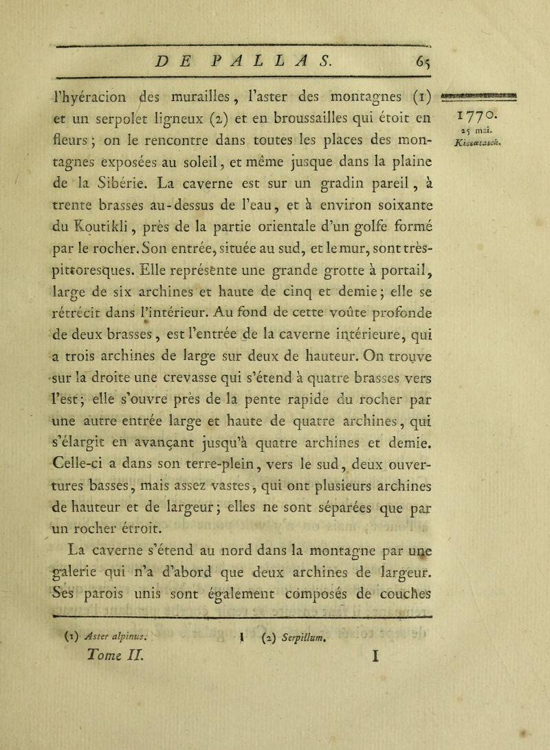 l’hyéracion $es murailles, l’aster des montagnes (1) et un serpolet ligneux (2) et. en broussailles qui étoit en fleurs ; on le rencontre dans toutes les places des mon- tagnes exposées au soleil, et même jusque dans la plaine de la Sibérie. La caverne est sur un gradin pareil, à trente brasses au-dessus de l’eau, et à environ soixante du Koutikli, près de la partie orientale d’un golfe formé par le rocher. Son entrée, située au sud, et le mur, sont très- pittoresques. Elle représente une grande grotte à portail, large de six archines et haute de cinq et demie ; elle se rétrécit dans l’intérieur. Au fond de cette voûte profonde de deux brasses, est l’entrée de la caverne intérieure, qui a trois archines de large sur deux de hauteur. O11 trouve sur la droite une crevasse qui s’étend à quatre brasses vers l’est; elle s’ouvre près de la pente rapide du rocher par une autre entrée large et haute de quatre archines, qui s’élargit en avançant jusqu’à quatre archines et demie. Celle-ci a dans son terre-plein, vers le sud, deux ouver- tures basses, mais assez vastes, qui ont plusieurs archines de hauteur et de largeur ; elles ne sont séparées que par un rocher étroit. La caverne s’étend au nord dans la montagne par une galerie qui n’a d’abord que deux archines de largeur. Ses parois unis sont également composés de couches î77°- 15 mai. KissatuscJi. (1) Aster alpinus. Tome IL )[ (2.) Serpillurn. I