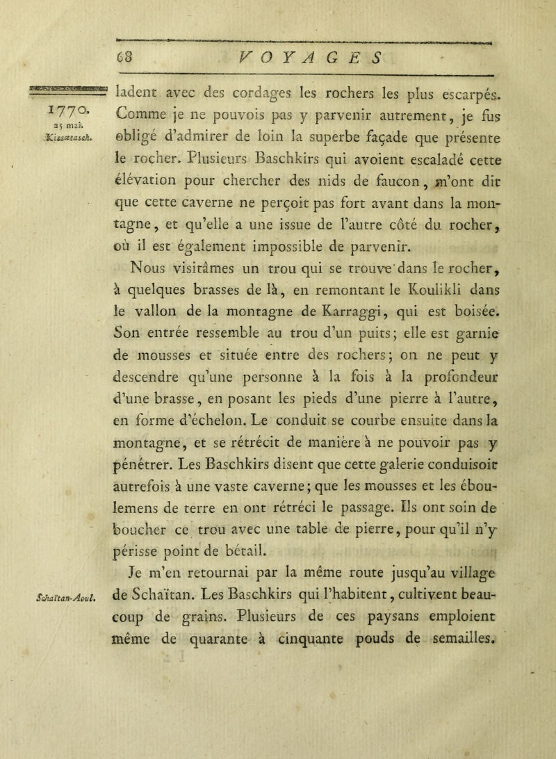 ladent avec des cordages les rochers les plus escarpés» 177°* Comme je ne pouvois pas y parvenir autrement, je fus ICissztasch, obligé d’admirer de loin la superbe façade que présente le rocher. Plusieurs Baschkirs qui avoient escaladé cette élévation pour chercher des nids de faucon, m’ont dit que cette caverne ne perçoit pas fort avant dans la mon- tagne , et qu’elle a une issue de l’autre côté du rocher, où il est également impossible de parvenir. Nous visitâmes un trou qui se trouve'dans le rocher, à quelques brasses de là, en remontant le Koulikli dans le vallon de la montagne de Karraggi, qui est boisée. Son entrée ressemble au trou d’un puits ; elle est garnie de mousses et située entre des rochers; on ne peut y descendre qu’une personne à la fois à la profondeur d’une brasse, en posant les pieds d’une pierre à l’autre, en forme d’échelon. Le conduit se courbe ensuite dans la montagne, et se rétrécit de manière à ne pouvoir pas y pénétrer. Les Baschkirs disent que cette galerie conduisoit autrefois a une vaste caverne; que les mousses et les ébou- lemens de terre en ont rétréci le passage. ïls ont soin de boucher ce trou avec une table de pierre, pour qu’il n’y périsse point de bétail. Je m’en retournai par la même route jusqu’au village Sehaïtan-Aoui. de Schaïtan. Les Baschkirs qui l’habitent, cultivent beau- coup de grains. Plusieurs de ces paysans emploient même de quarante à cinquante pouds de semailles.