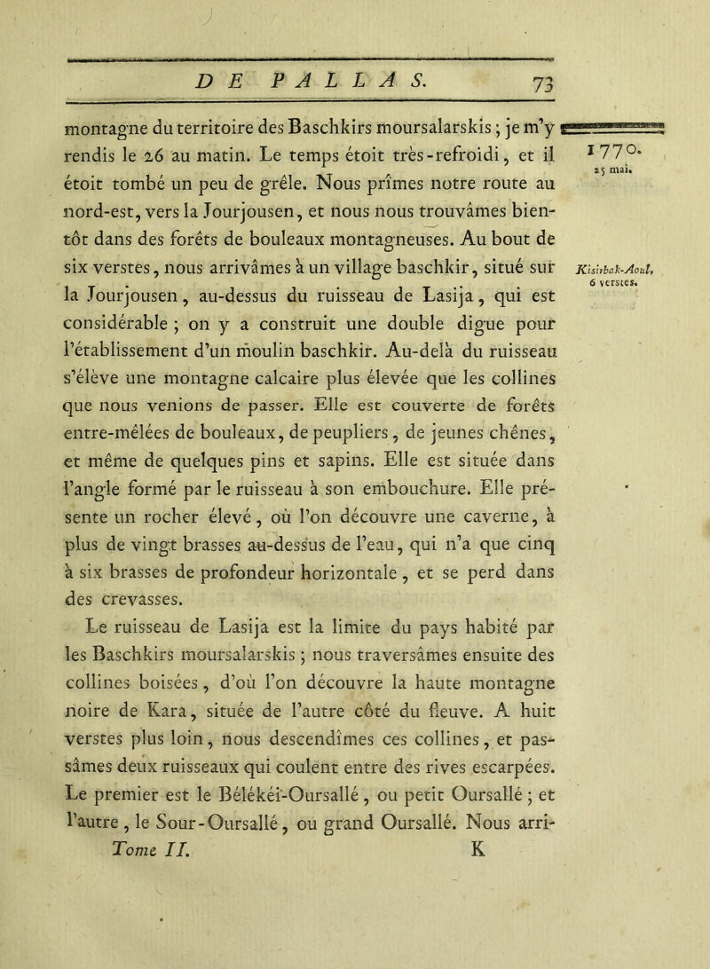 0 montagne du territoire des Baschkirs moursalarskis ; je m’y g — rendis le 16 au matin. Le temps étoit très-refroidi, et il I77°- r 25 mai. étoit tombé un peu de grêle. Nous prîmes notre route au nord-est, vers la Jourjousen, et nous nous trouvâmes bien- tôt dans des forêts de bouleaux montagneuses. Au bout de six verstes, nous arrivâmes à un village baschkir, situé sur Kisîrbak-Aoul, . 6 verstes. la Jourjousen, au-dessus du ruisseau de Lasija, qui est considérable ; on y a construit une double digue pour l’établissement d’un moulin baschkir. Au-delà du ruisseau s’élève une montagne calcaire plus élevée que les collines que nous venions de passer. Elle est couverte de forêts entre-mêlées de bouleaux, de peupliers, de jeunes chênes, et même de quelques pins et sapins. Elle est située dans l’angle formé par le ruisseau à son embouchure. Elle pré- sente un rocher élevé, où l’on découvre une caverne, à plus de vingt brasses au-dessus de l’eau, qui n’a que cinq à six brasses de profondeur horizontale , et se perd dans des crevasses. Le ruisseau de Lasija est la limite du pays habité par les Baschkirs moursalarskis ; nous traversâmes ensuite des collines boisées, d’où l’on découvre la haute montagne noire de Kara, située de l’autre côté du fleuve. A huit verstes plus loin, nous descendîmes ces collines, et pas- sâmes deux ruisseaux qui coulent entre des rives escarpées. Le premier est le Bélékéi-Oursallé, ou petit Oursallé ; et l’autre , le Sour - Oursallé, ou grand Oursallé. Nous arri- Tomt II. K