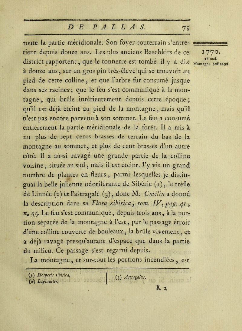 7* toute la partie méridionale. Son foyer souterrain s’entre- tient depuis douze ans. Les plus anciens Baschkirs de ce 1770. district rapportent, que le tonnerre est tombé il y a dix Montagne^râiant^ à douze ans, sur un gros pin très-élevé qui se trouvoit au pied de cette colline, et que l’arbre fut consumé jusque dans ses racines-; que le feu s’est communiqué à la mon- tagne , qui brûle intérieurement depuis cette époque ; qu’il est déjà éteint au pied de la montagne, mais qu’il n’est pas encore parvenu à son sommet. Le feu a consumé entièrement la partie méridionale de la forêt. Il a mis à nu plus de sept cents brasses de terrain du bas de la montagne au sommet, et plus de cent brasses d’un autre côté. Il a aussi ravagé une grande partie de la colline voisine, située au sud , mais il est éteint. .T’y vis un grand nombre de plantes en fleurs, parmi lesquelles je distin- guai la belle julienne odoriférante de Sibérie (1), le trèfle de Linnée (2) et l’astragale (3), dont M. Gmélin a donné la description dans sa Flora sïbirica, tom. IV, pag. , ne 55. Le feu s’est communiqué, depuis trois ans, à la por- tion séparée de la montagne à l’est, par le passage étroit d’une colline couverte de bouleaux, la brûle vivement, et a déjà ravagé presqu’autant d’espace que dans la partie du milieu. Ce passage s’est regarni depuis. La montagne, et sur-tout les portions incendiées, est L) Hesperis sïbirica, I ^ Astr^dus% (t) Lupinaster. J