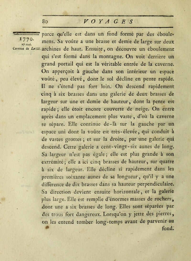 parce qu’elle est dans un fond formé par des éboule- mens. Sa voûte a une brasse et demie de large sur deux 17 mai. O caverne de LxUé. archines de haut. Ensuite, on découvre un éboulement qui s’est formé dans la montagne. On voit derrière un grand portail qui est la véritable entrée de la caverne. O11 apperçoit à gauche dans son intérieur un espace voûté, peu élevé, dont le sol décline en pente rapide. Il ne s’étend pas fort loin. On descend rapidement cinq k six brasses dans une galerie de deux brasses de largeur sur une et demie de hauteur, dont la pente est rapide ; elle étoit encore couverte de neige. On entre après dans un emplacement plus vaste , d’où la caverne se sépare. Elle continue de-là sur la gauche par un espace uni dont la voûte est très-élevée, qui conduit à de vastes grottes ; et sur la droite, par une galerie qui descend. Cette galerie a cent-vingt-six aunes de long. Sa largeur n’est pas égale ; elle est plus grande k son extrémité; elle a ici cinq brasses de hauteur, sur quatre k six de largeur. Elle décline si rapidement dans les premières soixante aunes de sa longueur, qu’il y a une différence de dix brasses dans sa hauteur perpendiculaire. Sa direction devient ensuite horizontale, et la galerie plus large. Elle est remplie d’énormes masses de rochers, , dont une a six brasses de long. Elles sont séparées par des trous fort dangereux. Lorsqu’on y jette des pierres, on les entend tomber long-temps avant de parvenir au 0 fond.