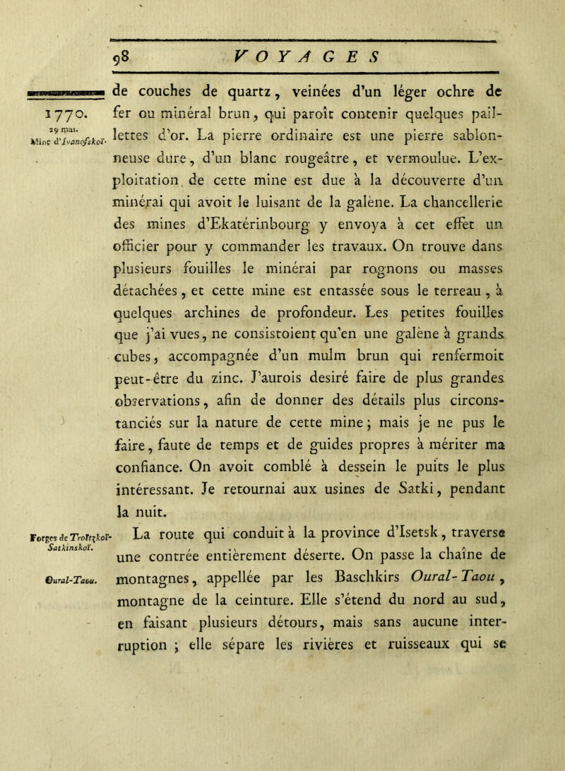 ninimr.iniMWWi 177°. 29 mai. Ming à' Iyanqfskoï- ) Forges âe TroTtjkoî Satkinskoï. Qural-Taou. de couches de quartz, veinées d’un léger ochre de fer ou minéral brun , qui paroît contenir quelques pail- lettes d’or. La pierre ordinaire est une pierre sablon- neuse dure, d’un blanc rougeâtre, et vermoulue. L’ex- ploitation. de cette mine est due à la découverte d’un minerai qui avoit le luisant de la galène. La chancellerie des mines d’Ekatérinbourg y envoya à cet effet un officier pour y commander les travaux. On trouve dans plusieurs fouilles le minéral par rognons ou masses détachées, et cette mine est entassée sous le terreau , à quelques archines de profondeur. Les petites fouilles que j’ai vues, ne consistaient qu’en une galène à grands cubes, accompagnée d’un mulm brun qui renfermoit peut-être du zinc. J’aurois désiré faire de plus grandes observations, afin de donner des détails plus circons- tanciés sur la nature de cette mine ; mais je ne pus le faire, faute de temps et de guides propres à mériter ma confiance. On avoit comblé à dessein le puits le plus intéressant. Je retournai aux usines de Satki, pendant la nuit. La route qui conduit à la province d’Isetsk, traverse une contrée entièrement déserte. On passe la chaîne de montagnes, appellée par les Baschkirs Oural- Taou , montagne de la ceinture. Elle s’étend du nord au sud, en faisant plusieurs détours, mais sans aucune inter- ruption \ elle sépare les rivières et ruisseaux qui se