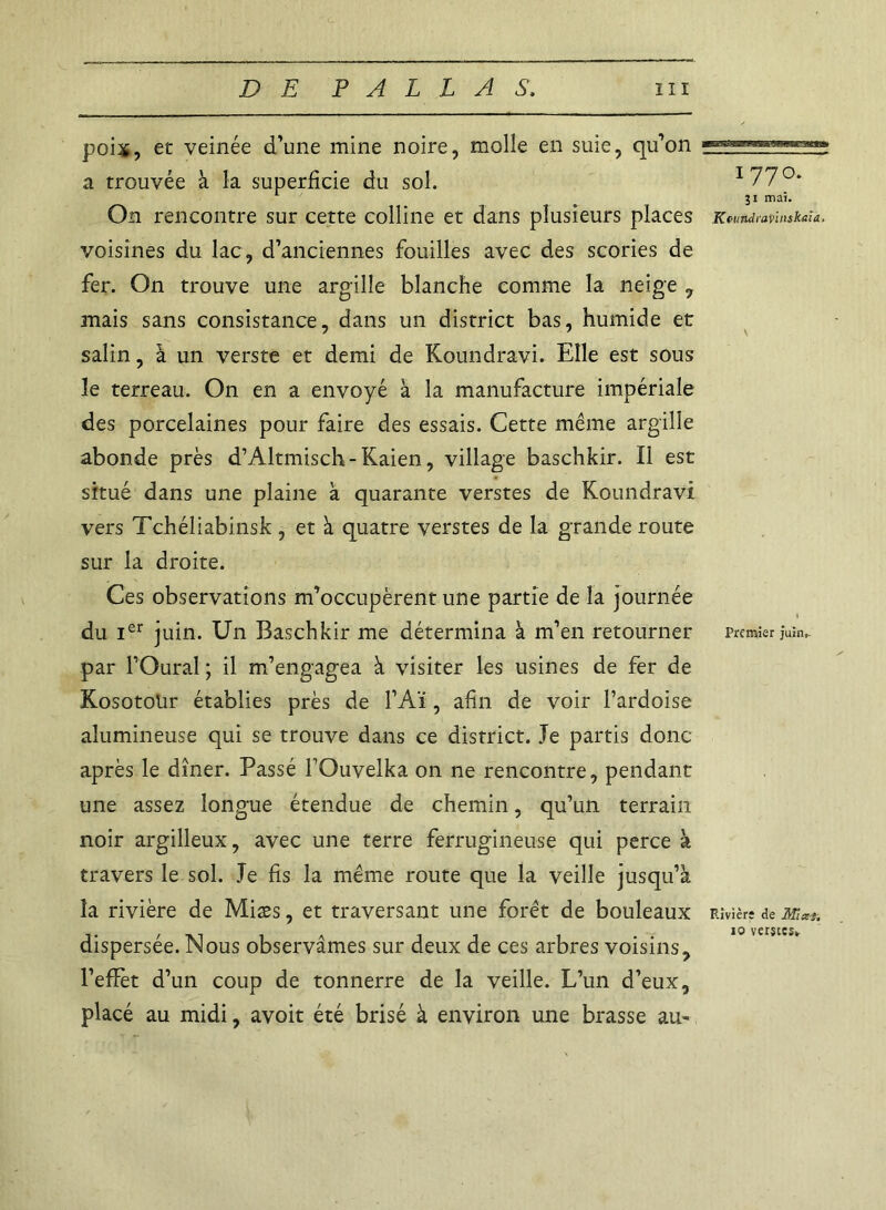 poix, et veinée d’une mine noire, molle en suie, qu’on a trouvée à la superficie du sol. On rencontre sur cette colline et dans plusieurs places voisines du lac, d’anciennes fouilles avec des scories de fer. On trouve une argilîe blanche comme la neige , mais sans consistance, dans un district bas, humide et salin, à un verste et demi de Koundravi. Elle est sous le terreau. On en a envoyé à la manufacture impériale des porcelaines pour faire des essais. Cette même argille abonde près d’Altmisch- Kaien, village baschkir. Il est situé dans une plaine à quarante verstes de Koundravi vers Tchéliabinsk , et à quatre verstes de la grande route sur la droite. Ces observations m’occupèrent une partie de la journée du Ier juin. Un Baschkir me détermina à m’en retourner par l’Oural ; il m’engagea à visiter les usines de fer de Kosotolir établies près de l’Aï, afin de voir l’ardoise alumineuse qui se trouve dans ce district. Je partis donc après le dîner. Passé l’Ouvelka on ne rencontre, pendant une assez longue étendue de chemin, qu’un terrain noir argilleux, avec une terre ferrugineuse qui perce à travers le sol. Je fis la même route que la veille jusqu’à la rivière de Miæs, et traversant une forêt de bouleaux dispersée. Nous observâmes sur deux de ces arbres voisins, l’efïèt d’un coup de tonnerre de la veille. L’un d’eux, placé au midi, avoit été brisé à environ une brasse au- i 770. 31 mai. KoundiaVinskaia, \ Premier juin,- Rivière cle Ml ai. 10 verstes»