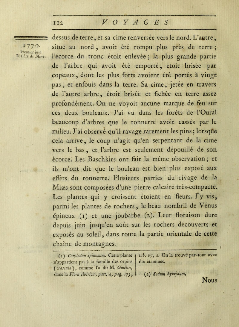 1770. Premiir juin. Rivière de Mias. dessus de terre, et sa cime renversée vers le nord. L’autre, situé au nord, avoit été rompu plus près de terre ; l’écorce du tronc étoit enlevée ; la plus grande partie de l’arbre qui avoit été emporté, étoit brisée par copeaux, dont les plus forts avoient été portés à vingt pas, et enfouis dans la terre. Sa cime, jetée en travers de l’autre arbre, étoit brisée et fichée en terre assez profondément. On ne voyoit aucune marque de feu sur ces deux bouleaux. J’ai vu dans les forêts de l’Oural beaucoup d’arbres que le tonnerre avoit cassés par le milieu. J’ai observé qu’il ravage rarement les pins ; lorsqûe cela arrive, le coup n’agit qu’en serpentant de la cime vers le bas, et l’arbre est seulement dépouillé de son écorce. Les Baschkirs ont fait la même observation; et ils m’ont dit que le bouleau est bien plus exposé aux effets du tonnerre. Plusieurs parties du rivage de la Miæs sont composées d’une pierre calcaire très-compacte. Les plantes qui y croissent étoient en fleurs. J’y vis, parmi les plantes de rochers, le beau nombril de Vénus épineux (1) et une joubarbe (2). Leur floraison dure depuis juin jusqu’en août sur les rochers découverts et exposés au soleil, dans toute la partie orientale de cette chaîne de montagnes. (1) Cotylédon spinosum. Cette plante n’appartient pas à la famille des orpins ( crassula), comme l’a dit M. Gmélin, dans la Flora sibïrica, part, 4, pag, 173 , tab. 67, 2. On la trouve par-tout avec dix étamines. (2.) Sedum hybridum, Nous