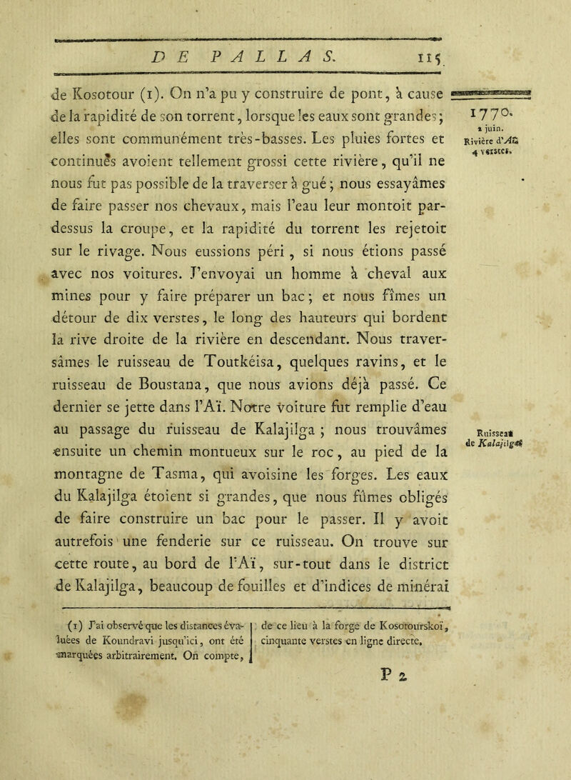 de Kosotour (i). On n’a pu y construire de pont, à cause de la rapidité de son torrent, lorsque les eaux sont grandes ; elles sont communément très-basses. Les pluies fortes et continues avoient tellement grossi cette rivière, qu’il ne nous fut pas possible de la traverser à gué ; nous essayâmes de faire passer nos chevaux, mais l’eau leur montoit par- dessus la croupe, et la rapidité du torrent les rejetoit sur le rivage. Nous eussions péri , si nous étions passé avec nos voitures. .T’envoyai un homme à cheval aux mines pour y faire préparer un bac ; et nous fîmes un détour de dix verstes, le long des hauteurs qui bordent la rive droite de la rivière en descendant. Nous traver- sâmes le ruisseau de Toutkéisa, quelques ravins, et le ruisseau de Boustana, que nous avions déjà passé. Ce dernier se jette dans l’Aï. Notre voiture fut remplie d’eau au passage du ruisseau de Kalajüga ; nous trouvâmes ensuite un chemin montueux sur le roc, au pied de la montagne de Tasma, qui avoisine les forges. Les eaux du Kalajilga étoient si grandes, que nous fûmes obligés de faire construire un bac pour le passer. Il y avoit autrefois une fenderie sur ce ruisseau. On trouve sur cette route, au bord de l’Aï, sur-tout dans le district de Kalajilga, beaucoup de fouilles et d’indices de minéral 1770» » juin. Rivière à'Au 4 YSïStCt. Ruissea* de Kalaji]g<et (i ) Pai observé que les distances éva- luées de Koundravi jusqu’ici, ont été •marquées arbitrairement. On compte, de ce lieu à la forge de Kosotourskoï, cinquante verstes en ligne directe, P 2,