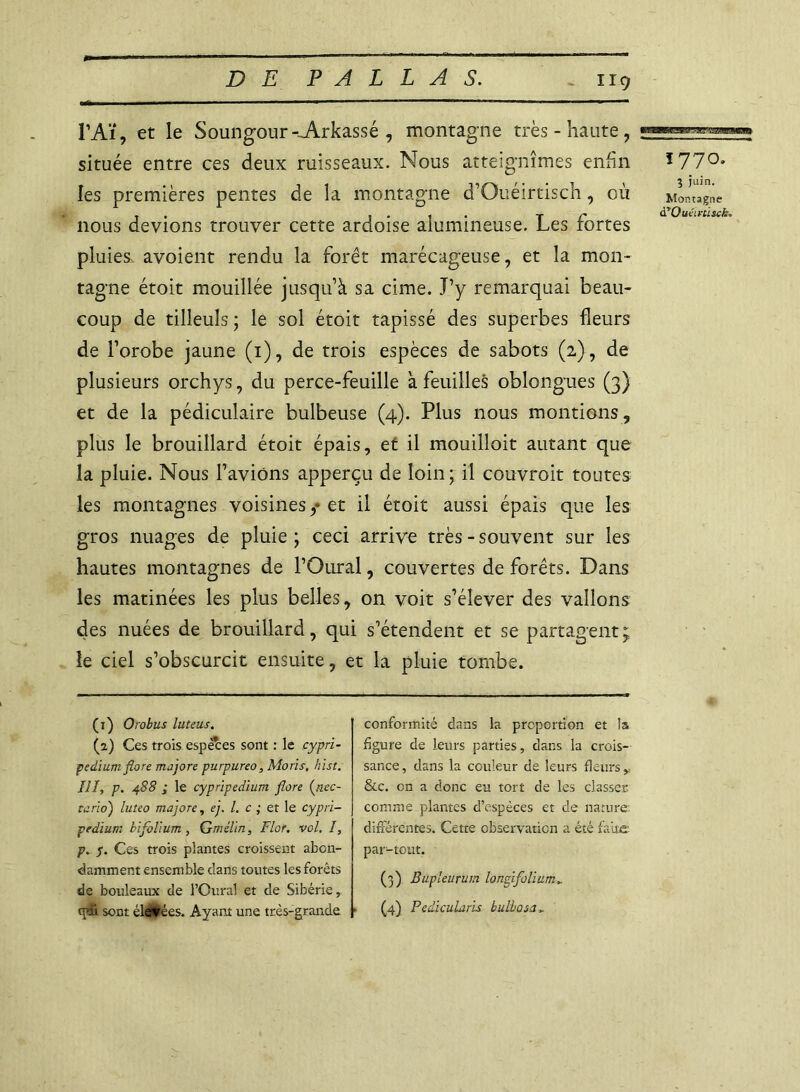 P Aï, et le Soungour-.A.rkassé , montagne très-haute, située entre ces deux ruisseaux. Nous atteignîmes enfin 1770, les premières pentes de la montagne d’Ouéirtisch, où Montagne . . .... r r à'Oucirusch. nous devions trouver cette ardoise alumineuse. Les fortes pluies, avoient rendu la forêt marécageuse, et la mon- tagne étoit mouillée jusqu’à sa cime. J’y remarquai beau- coup de tilleuls ; le sol étoit tapissé des superbes fleurs de l’orobe jaune (1), de trois espèces de sabots (2), de plusieurs orchys, du perce-feuille à feuilles oblongues (3) et de la pédiculaire bulbeuse (4). Plus nous montions, plus le brouillard étoit épais, et il mouilloit autant que la pluie. Nous l’avions apperçu de loin; il couvrait toutes les montagnes voisines,* et il étoit aussi épais que les gros nuages de pluie ; ceci arrive très - souvent sur les hautes montagnes de l’Oural, couvertes de forêts. Dans les matinées les plus belles, on voit s’élever des vallons des nuées de brouillard, qui s’étendent et se partagent; le ciel s’obscurcit ensuite, et la pluie tombe. (1) Orobus luteus. (2) Ces trois espèces sont : le cypri- pedium flore majore purpureo, Moris, h'ist. III, p. 488 ; le cypripedium flore (nec- tarioj luteo majore, ej. I. c ; et le cypri- pedium bifolium , Gmélin, Flor. vol. I, p. y. Ces trois plantes croissent abon- damment ensemble clans toutes les forêts de bouleaux de l’Oural et de Sibérie, tpfi sont élatées. Ayant une très-grande conformité dans la proportion et la figure de leurs parties, dans la crois- sance , dans la couleur de leurs fleurs y &c. on a donc eu tort de les classer, comme plantes d’espèces et de nature différentes. Cette observation a été faite par-tout. (3) Bupleurum Ion fi folium, (4) Pedicularis bulbosa,