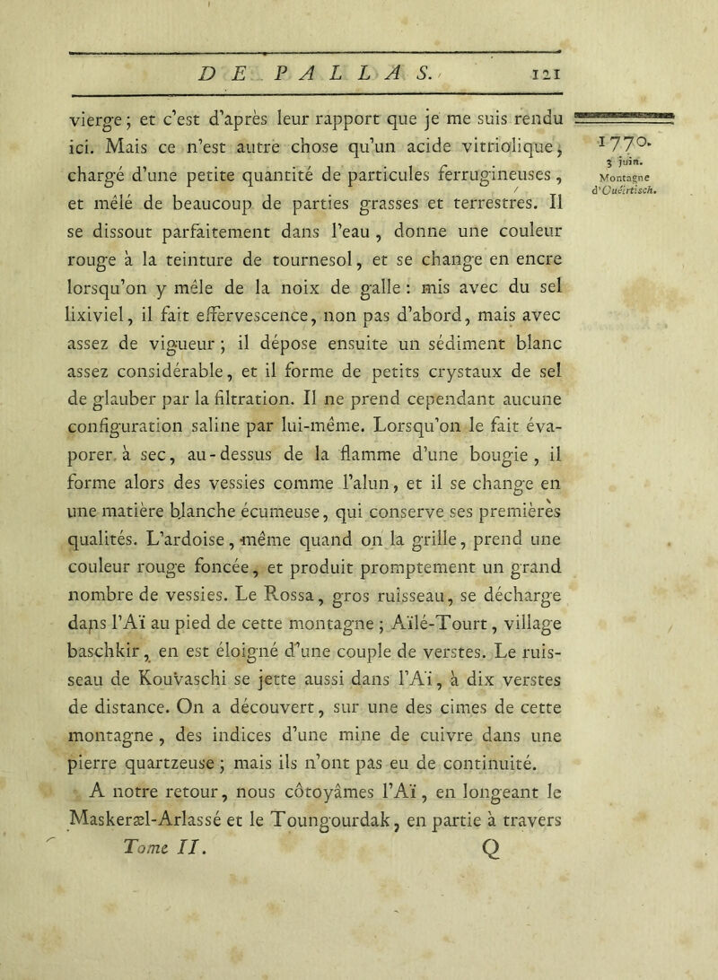 vierge ; et c’est d’après leur rapport que je me suis rendu ZBESESEZ* ici. Mais ce n’est autre chose qu’un acide vitrioflique * I77°* . 3 ytrira. chargé d’une petite quantité de particules rerrugineuses, Montagne _ / à'Guéirtisch. et mêle de beaucoup de parties grasses et terrestres. Il se dissout parfaitement dans l’eau , donne une couleur rouge à la teinture de tournesol, et se change en encre lorsqu’on y mêle de la noix de galle : mis avec du sel lixiviel, il fait effervescence, non pas d’abord, mais avec assez de vigueur ; il dépose ensuite un sédiment blanc assez considérable, et il forme de petits crystaux de sel de glauber par la filtration. Il ne prend cependant aucune configuration saline par lui-même. Lorsqu’on le fait éva- porer à sec, au-dessus de la flamme d’une bougie, il forme alors des vessies comme l’alun, et il se change en une matière blanche écumeuse, qui conserve ses premières qualités. L’ardoise, même quand on la grille, prend une couleur rouge foncée, et produit promptement un grand nombre de vessies. Le Rossa, gros ruisseau, se décharge daps l’Aï au pied de cette montagne ; Aïlé-Tourt, village baschkir, en est éloigné d’une couple de verstes. Le ruis- seau de Kouvaschi se jette aussi dans l’Aï, à dix verstes de distance. On a découvert, sur une des cimes de cette montagne , des indices d’une mine de cuivre dans une pierre quartzeuse ; mais ils n’ont pas eu de continuité. A notre retour, nous côtoyâmes l’Aï, en longeant le Maskeræl-Arlassé et le Toungourdak, en partie à travers Tome II. Q