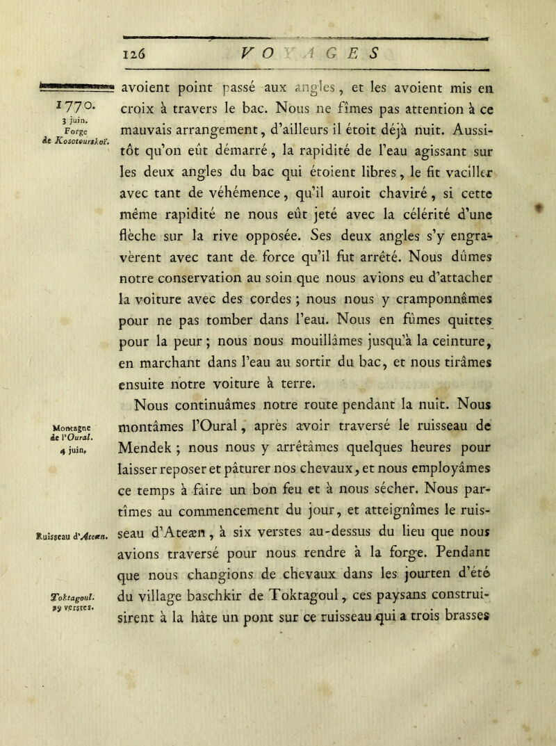 ■ni 1770. î juin. Forge àt Kosoteurtkoï. Momagne àt l'Oural. 4 juin, Ruisseau A'Ateten. Tohtagoul• »ÿ verstes. avoient point passé aux angles, et les avoient mis en croix à travers le bac. Nous 11e fîmes pas attention à ce mauvais arrangement, d’ailleurs il étoit déjà nuit. Aussi- tôt qu’on eût démarré, la rapidité de l’eau agissant sur les deux angles du bac qui étoient libres, le fit vaciller avec tant de véhémence, qu’il auroit chaviré , si cette même rapidité ne nous eût jeté avec la célérité d’une flèche sur la rive opposée. Ses deux angles s’y engra- vèrent avec tant de force qu’il fut arrêté. Nous dûmes notre conservation au soin que nous avions eu d’attacher la voiture avec des cordes ; nous nous y cramponnâmes pour ne pas tomber dans l’eau. Nous en fûmes quittes pour la peur ; nous nous mouillâmes jusqu’à la ceinture, en marchant dans l’eau au sortir du bac, et nous tirâmes ensuite notre voiture à terre. Nous continuâmes notre route pendant la nuit. Nous montâmes l’Oural, après avoir traversé le ruisseau de Mendek ; nous nous y arrêtâmes quelques heures pour laisser reposer et pâturer nos chevaux, et nous employâmes ce temps à faire un bon feu et a nous sécher. Nous par- tîmes au commencement du jour, et atteignîmes le ruis- seau d’Ateæn, à six verstes au-dessus du lieu que nous avions traversé pour nous rendre à la forge. Pendant que nous changions de chevaux dans les jourten d’été du village baschkir de Toktagoul, ces paysans construi- sirent à la hâte un pont sur ce ruisseau q[ui a trois brasses ♦