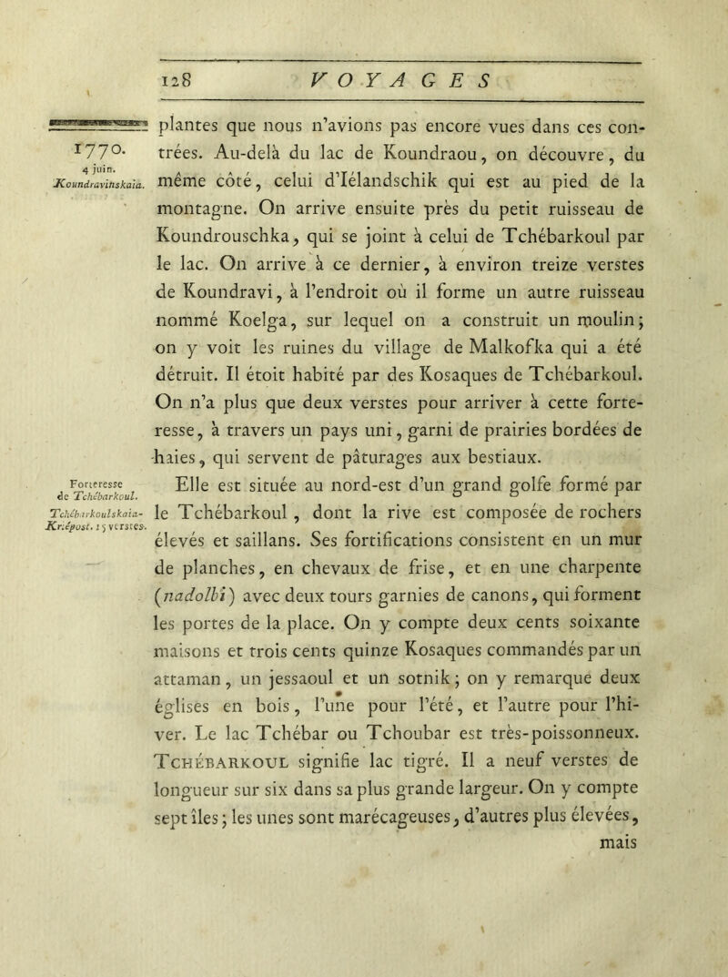 'El. plantes que nous n’avions pas encore vues dans ces con- I77°* trées. Au-delà du lac de Koundraou, on découvre, du Koundlavitiskaia. même côté, celui d’Iélandschik qui est au pied de la montagne. On arrive ensuite près du petit ruisseau de Koundrouschka, qui se joint à celui de Tchébarkoul par le lac. On arrive à ce dernier, à environ treize verstes de Koundravi, à l’endroit où il forme un autre ruisseau nommé Koelga, sur lequel on a construit un moulin ; on y voit les ruines du village de Malkofka qui a été détruit. Il étoit habité par des Kosaques de Tchébarkoul. On n’a plus que deux verstes pour arriver à cette forte- resse, à travers un pays uni, garni de prairies bordées de -haies, qui servent de pâturages aux bestiaux. Forteresse Elle est située au nord-est d’un grand golfe formé par de Tchébarkoul. On r Tchébarkoulskaia- le Tchébarkoul , dont la rive est composée de rochers Knépost. 15 verstes. élevés et saillans. Ses fortifications consistent en un mur de planches, en chevaux de frise, et en une charpente (nadolbi) avec deux tours garnies de canons, qui forment les portes de la place. On y compte deux cents soixante maisons et trois cents quinze Kosaques commandés par un attaman, un jessaoul et un sotnik; on y remarque deux églises en bois, l’une pour l’été, et l’autre pour l’hi- ver. Le lac Tchébar ou Tchoubar est très-poissonneux. Tchébarkoul signifie lac tigré. Il a neuf verstes de longueur sur six dans sa plus grande largeur. On y compte sept îles ; les unes sont marécageuses, d’autres plus élevées, mais