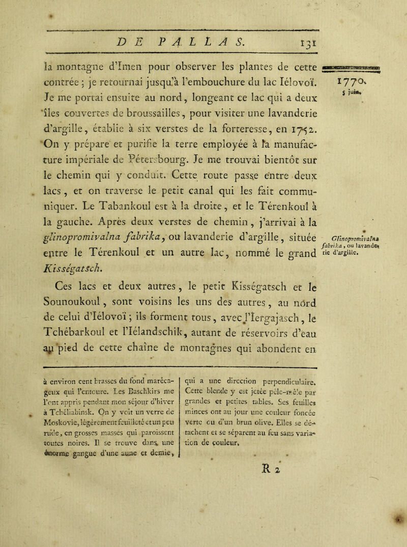 la montagne d’ïmen pour observer les plantes de cette contrée ; je retournai jusqu’à l’embouchure du lac lélovoï. Je me portai ensuite au nord, longeant ce lac qui a deux 'îles couvertes de broussailles, pour visiter une lavanderie d’argille, établie à six verstes de la forteresse, en 17*52. O11 y prépare et purifie la terre employée à la manufac- ture impériale de Pétersbourg. Je me trouvai bientôt sur ie chemin qui y conduit. Cette route pass.e entre deux lacs, et on traverse le petit canal qui les fait commu- niquer. Le Tabankoul est à la droite, et le Térenkoul à la gauche. Après deux verstes de chemin , j’arrivai à la glinopromivalna fabrika, ou lavanderie d’argille, située entre le Térenkoul et un autre lac, nommé le grand Kisségatsch. Ces lacs et deux autres, le petit Kisségatsch et le Sounoukoul, sont voisins les uns des autres, au nord de celui d’îélovoï ; ils forment tous, avecj’îergajâsch, le Tchébarkoul et l’Iélandschik, autant de réservoirs d’eau ap pied de cette chaîne de montagnes qui abondent en à environ cent brasses du fond maréca- geux qui l’entcure. les Bascftkirs me l’cnt appris pendant mon séjour d’hiver à Tchéliabinsk. On y voit un verre de Moskovie, légèrement feuilleté etun peu rude, en grosses masses qui paroissent toutes noires. Il se trouve dans, une énorme gangue d’une aune et demie, qui a une direction perpendiculaire. Cette blende y est jetée pêle-mêle par grandes et petites tables. Ses feuilles minces ont au jour une couleur foncée verte eu d’un brun olive. Elles se dé- tachent et se séparent au feu sans varia» tien de couleur. 1770. S juin. GlïnoproftiîvâTii» fabrïka, ou lavande» rie d’argille.