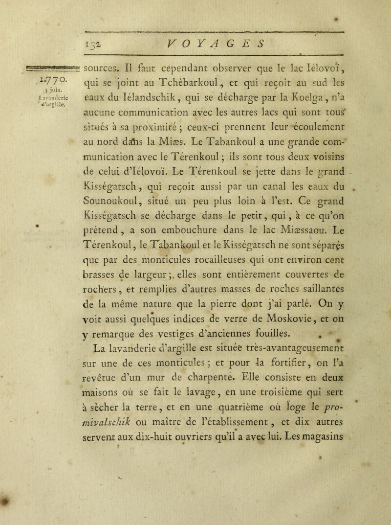 ;s3SMg?>?gggs sources. Il faut cependant observer que le lac lélovoï, . Im77°- qui se joint au Tchébarkoul, et qui reçoit au sud les 5 juin. } _ _ ' Lavaniierîe eaux du lélaiidschik, qui se décharge par la Koelga, n’a aucune communication avec les autres lacs qui sont tous' situés à sa proximité ; ceux-ci prennent leur écoulement au nord daîis la Miæs. Le Tabankoul a une grande com- munication avec le Térenkoul ; ils sont tous deux voisins de celui d’Iélovoï, Le Térenkoul se jette dans le grand Kisségatsch, qui reçoit aussi par un canal les eaux du . Sounoukoul, situé un peu plus loin à l’est. Ce grand Kisségatsch se décharge dans le petit, qui , à ce qu’on prétend , a son embouchure dans le lac Miæssaou. Le Térenkoul, le Tabankoul et le Kisségatsch ne sont séparas que par des monticules rocailleuses qui ont environ cent brasses de largeur elles sont entièrement couvertes de rochers, et remplies d’autres masses de roches saillantes de la même nature que la pierre dont j’ai parlé. On y voit aussi quelques indices de verre de Moskovie, et on y remarque des vestiges d’anciennes fouilles. La lavanderie d’argille est située très-avantageusement sur une de ces monticules; et pour la fortifier, on l’a revêtue d’un mur de charpente. Elle consiste en deux maisons ou se fait le lavage, en une troisième qui sert à sécher la terre, et en une quatrième où loge le pro- niïvalschik ou maître de l’établissement, et dix autres servent aux dix-huit ouvriers qu’il a avec lui. Les magasins