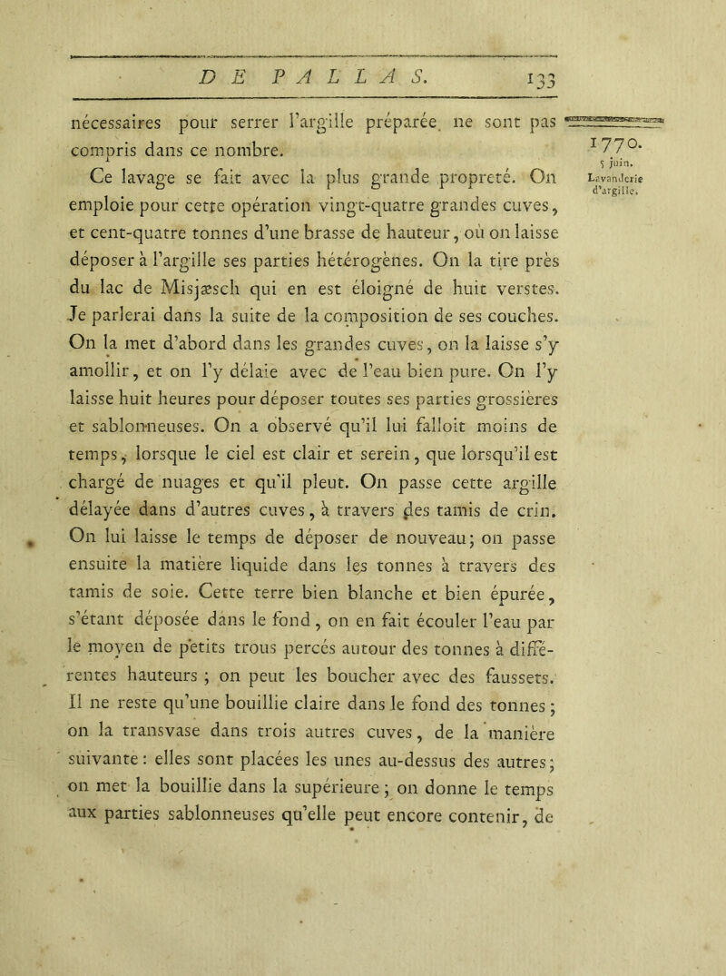 nécessaires pour serrer 1’argilïe préparée ne sont pas compris dans ce nombre. I7/°* 1 S juin. Ce lavage se fait avec la plus grande propreté. On tavanJcrie emploie pour cette opération vingt-quatre grandes cuves, et cent-quatre tonnes d’une brasse de hauteur, où on laisse déposer à l’argille ses parties hétérogènes. On la tire près du lac de Misjæsch qui en est éloigné de huit verstes. Je parlerai dans la suite de la composition de ses couches. On la met d’abord dans les grandes cuves, on la laisse s’y amollir, et on l’y délaie avec de l’eau bien pure. On l’y laisse huit heures pour déposer toutes ses parties grossières et sablonneuses. On a observé qu’il lui falloir moins de temps, lorsque le ciel est clair et serein, que lorsqu’il est chargé de nuages et qu'il pleut. On passe cette argille délayée dans d’autres cuves, à travers çles tamis de crin. On lui laisse le temps de déposer de nouveau; on passe ensuite la matière liquide dans le^s tonnes à travers des tamis de soie. Cette terre bien blanche et bien épurée, s’étant déposée dans le fond, on en fait écouler l’eau par- le moyen de petits trous percés autour des tonnes à diffé- rentes hauteurs ; on peut les boucher avec des faussets. Il ne reste qu’une bouillie claire dans le fond des tonnes ; on la transvase dans trois autres cuves, de la manière suivante: elles sont placées les unes au-dessus des autres; on met la bouillie dans la supérieure ; on donne le temps aux parties sablonneuses qu’elle peut encore contenir, de