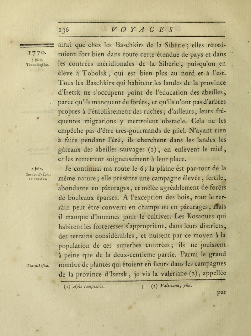 1770. S juin. Travn'tkofka. 6 juin. $osnovoï-Iam. 16 verstes. Travnïkofka. ainsi que chez les Baschkirs de la Sibérie ; elles réussi- roient fort bien dans toute cette étendue de pays et dans les contrées méridionales de la Sibérie , puisqu’on en élève à Tobolsk , qui est bien plus au nord et à l’est. Tous les Baschkirs qui habitent les landes de la province d’Isetsk ne s’occupent point de l’éducation des abeilles, parce qu’ils manquent de forêts, et qu’ils 11’ont pas d’arbres propres à l’établissement des ruches; d’ailleurs, leurs fré- quentes migrations y mettroient obstacle. Cela ne les empêche pas d’être très-gourmands de miel. N’ayant rien à faire pendant l’été, ils cherchent dans les landes les gâteaux des abeilles sauvages (1), en enlèvent le miel, et les remettent soigneusement à leur place. Je continuai ma route le 6^ la plaine est par-tout de la même nature ; elle présente une campagne élevée, fertile, abondante en pâturages, et mêlée agréablement de forêts de bouleaux éparses. A l’exception des bois, tout le ter- rain peut être converti en champs ou en pâturages, rfiais il manque d’hommes pour le cultiver. Les Kosaques qui habitent les forteresses s’approprient, dans leurs districts, des terrains considérables, et nuisent par ce moyen à la population de ces superbes contrées; ils ne jouissent - à peine que de la deux-centième partie. Parmi le grand nombre de plantes qui étoient en fleurs dans les campagnes de la province d’Isetsk, je vis la valériane (2), appellée (3) dpis campestrls. (2) Valeriana, phu. par