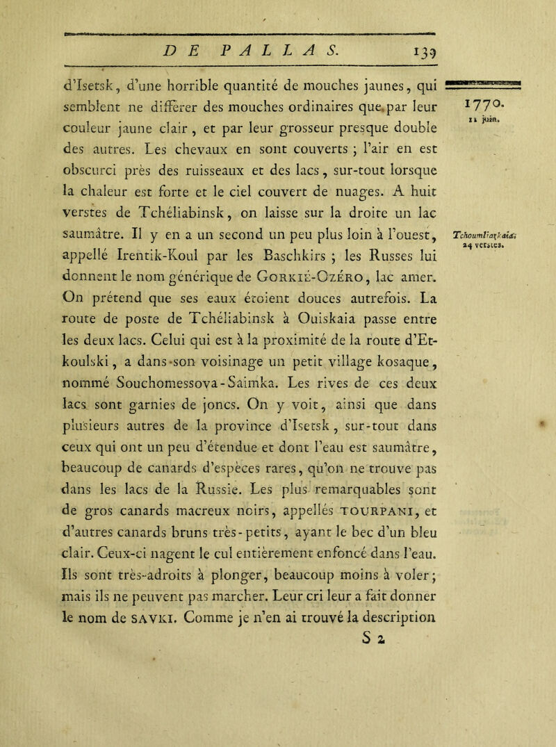 *39 d’Isetsk, d’une horrible quantité de mouches jaunes, qui —'t-ss semblent ne différer des mouches ordinaires que.par leur I77°* couleur jaune clair , et par leur grosseur presque double des autres. Les chevaux en sont couverts ; l’air en est obscurci près des ruisseaux et des lacs, sur-tout lorsque la chaleur est forte et le ciel couvert de nuages. A huit verstes de Tchéliabinsk, on laisse sur la droite un lac saumâtre. Il y en a un second un peu plus loin à l’ouest, TaoumèofiAa 24 veciics. appelfé Irentik-Koul par les Baschkirs ; les Russes lui donnent le nom générique de Gorxié-Ozero , lac amer. On prétend que ses eaux étoient douces autrefois. La route de poste de Tchéliabinsk à Ouiskaia passe entre les deux lacs. Celui qui est à la proximité de la route d’Et- koulski, a dans son voisinage un petit village kosaque, nommé Souchomessova-Saimka. Les rives de ces deux lacs sont garnies de joncs. On y voit, ainsi que dans plusieurs autres de la province d’Isetsk, sur-tout dans ceux qui ont un peu d’étendue et dont l’eau est saumâtre, beaucoup de canards d’espèces rares, qu’on ne trouve pas dans les lacs de la Russie. Les plus remarquables sont de gros canards macreux noirs, appeîlés tourpani, et d’autres canards bruns très-petits, ayant le bec d’un bleu clair. Ceux-ci nagent le cul entièrement enfoncé dans l’eau. Ils sont très-adroits à plonger, beaucoup moins à voler; mais ils ne peuvent pas marcher. Leur cri leur a fait donner le nom de SAVKI. Comme je n’en ai trouvé la description