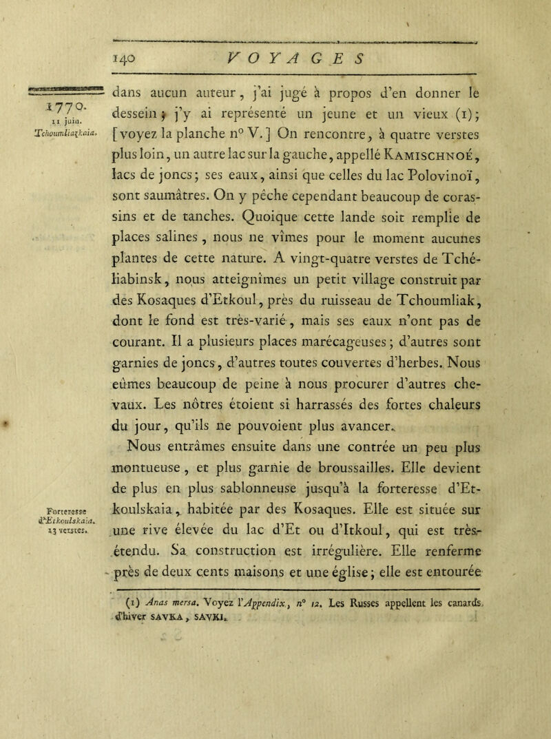 1770, i l juin. Tchoumlia{kaia> Forteresse &Ztkoulskaia. 13 verstes., dans aucun auteur, j’ai jugé à propos d’en donner le dessein j j’y ai représenté un jeune et un vieux (1) ; [voyez la planche n° V. ] On rencontre, à quatre verstes plus loin, un autre lac sur la gauche, appellé Kamischnoé , lacs de joncs; ses eaux, ainsi que celles du lac Polovinoï, sont saumâtres. On y pêche cependant beaucoup de coras- sins et de tanches. Quoique cette lande soit remplie de places salines, nous 11e vîmes pour le moment aucunes plantes de cette nature. A vingt-quatre verstes de Tché- liabinsk, nous atteignîmes un petit village construit par des Kosaques d’Etkoul, près du ruisseau de Tchoumliak, dont le fond est très-varié , mais ses eaux n’ont pas de courant. Il a plusieurs places marécageuses ; d’autres sont garnies de joncs , d’autres toutes couvertes d’herbes. Nous eûmes beaucoup de peine à nous procurer d’autres che- vaux. Les nôtres étoient si harrassés des fortes chaleurs du jour, qu’ils ne pouvoient plus avancer.. Nous entrâmes ensuite dans une contrée un peu plus montueuse , et plus garnie de broussailles. Elle devient de plus en plus sablonneuse jusqu’à la forteresse d’Et- koulskaia r habitée par des Kosaques. Elle est située sur une rive élevée du lac d’Et ou d’Itkoul, qui est très,- éte.ndu. Sa construction est irrégulière. Elle renferme près de deux cents maisons et une église ; elle est entourée (i) Anas mersa. Voyez YAppcndix, n° 12, Les Russes appellent les canards, d'hiver savka , SAVKI.