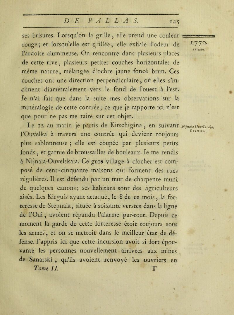 I4S ses brisures. Lorsqu’on la grille, elle prend une couleur rouge; et lorsqu’elle est grillée, elle exhale l’odeur de I77°* 12 juin. l’ardoise alumineuse. On rencontre dans plusieurs places de cette rive, plusieurs petites couches horizontales de même nature, mélangée d’ochre jaune foncé brun. Ces couches ont une direction perpendiculaire, où elles s’in- clinent diamétralement vers le fond de l’ouest à l’est. Je n’ai fait que dans la suite mes observations sur la minéralogie de cette contrée; ce que je rapporte ici n’est que pour ne pas me taire sur cet objet. Le 12 au matin je partis de Kitschigina, en suivant Nijnaia-Ourehuia, l’Ouvelka à travers une contrée qui devient toujours plus sablonneuse ; elle est coupée par plusieurs petits fonds, et garnie de broussailles de bouleaux. Je me rendis à Nijnaia-Ouvelskaia. Ce gros village à clocher est com- posé de cent-cinquante maisons qui forment des rues régulières. Il est défendu par un mur de charpente muni de quelques canons; ses habitans sont des agriculteurs aisés. Les Kirguis ayant attaqué, le 8 de ce mois, la for- teresse de Stepnaia, située à soixante verstes dans la ligne de l’Oui, avoient répandu l’alarme par-tout. Depuis ce moment la garde de cette forteresse étoit toujours sous les armes, et on se mettoit dans le meilleur état de dé- fense. J’appris ici que cette incursion avoit si fort épou- vanté les personnes nouvellement arrivées aux mines de Sanarski , qu’ils avoient renvoyé les ouvriers en Tome IL T