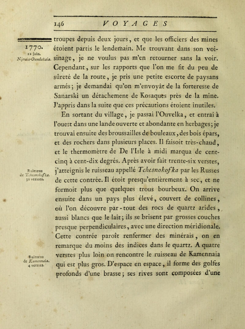 1770. j ï juin. Kijnaia-Ouvelskaïa. Ruisseau de Tchesnokofka. 36 verse es. Ruisseau de Kamennaia. 4 verstes. troupes depuis deux jours, et que les officiers des mines étoient partis le lendemain. Me trouvant dans son voi- sinage, je ne voulus pas m’en retourner sans la voir. Cependant, sur les rapports que l’on me fit du peu de sûreté de la route, je pris une petite escorte de paysans armés ; je demandai qu’on m’envoyât de la forteresse de Sanarski un détachement de Rosaques près de la mine. J’appris dans la suite que ces précautions étoient inutiles. En sortant du village, je passai l’Ouvelka, et entrai à l’ouest dans une lande ouverte et abondante en herbages ; je trouvai ensuite des broussailles de bouleaux, des bois épars, et des rochers dans plusieurs places. Il faisoit très-chaud, et le thermomètre de De l’Isle à midi marqua de cent- cinq à cent-dix degrés. Après avoir fait trente-six verstes, j’atteignis le ruisseau appellé Tchesnokofka par les Russes de cette contrée. Il étoit presqu’entièrement à sec, et ne formoit plus que quelques trous bourbeux. On arrive ensuite dans un pays plus élevé, couvert de collines, où l’on découvre par - tout des rocs de quartz arides, aussi blancs que le lait; ils se brisent par grosses couches presque perpendiculaires, avec une direction méridionale. Cette contrée paroît renfermer des minérais, on en remarque du moins des indices dans le quartz. A quatre verstes plus loin on rencontre le ruisseau de Kamennaia qui est plus gros. D’espace en espace, il forme des golfes profonds d’une brasse ; ses rives sont composées d’une