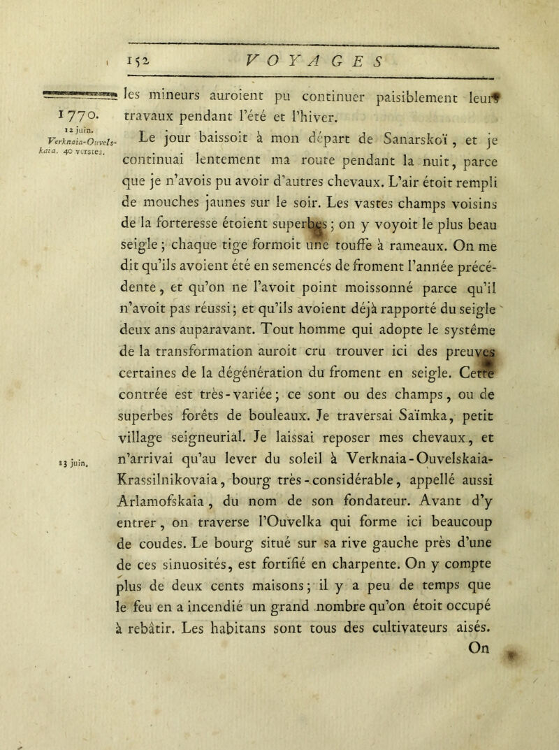 I les mineurs auroient pu continuer paisiblement leurf 177°‘ travaux pendant l’été et l’hiver. VerkLZüuveis- Le jour baissoit à mon départ de Sanarskoï , et je <na. 40 vtrstes. ... continuai lentement ma route pendant la nuit, parce que je n’avois pu avoir d’autres chevaux. L’air étoit rempli de mouches jaunes sur le soir. Les vastes champs voisins de la forteresse étoient superbes ; on y voyoit le plus beau seigle ; chaque tige formoit une touffe à rameaux. On me dit qu’ils avoient été en semencés de froment l’année précé- dente , et qu’on ne l’avoit point moissonné parce qu’il n’avoit pas réussi; et qu’ils avoient déjà rapporté du seigle deux ans auparavant. Tout homme qui adopte le système de la transformation auroit cru trouver ici des preuves certaines de la dégénération du froment en seigle. Cette contrée est très-variée; ce sont ou des champs, ou de superbes forêts de bouleaux. Je traversai Saïmka, petit village seigneurial. Je laissai reposer mes chevaux, et juin, n’arrivai qu’au lever du soleil à Verknaia-Ouvelskaia- Krassilnikovaia, bourg très - considérable, appellé aussi Arlamofskaia, du nom de son fondateur. Avant d’y entrer, on traverse l’Ouvelka qui forme ici beaucoup de coudes. Le bourg situé sur sa rive gauche près d’une de ces sinuosités, est fortifié en charpente. On y compte plus de deux cents maisons ; il y a peu de temps que le feu en a incendié un grand nombre qu’on étoit occupé à rebâtir. Les habitans sont tous des cultivateurs aisés. On