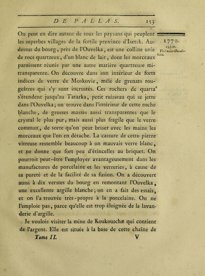 M3 On peut en dire autant de tous les paysans qui peuplent ; les superbes villages de la fertile province d’Isetsk. Au- - I77°* dessus du bourg, près de FOuvelka, est une colline unie Velllïa-Ouvds- de rocs quartzeux, d’un blanc de lait, dont les morceaux k~ia' paroissent réunis par une autre matière quartzeuse mi- transparente. On découvre dans son intérieur de forts indices de verre de Moskovie, mêlé de grenats rou- geâtres qui s’y sont incrustés. Ces rochers de quartz* s’étendent jusqu’au Tatarka, petit ruisseau qui se jette dans FOuvelka; on trouve dans l’intérieur de cette roche blanche, de grosses masses aussi transparentes que le crystal le plus pur, niais aussi plus fragile que le verre commun, de sorte qu’on peut briser avec les mains les morceaux que l’on en détache. La cassure de cette pierre vitreuse ressemble beaucoup à un mauvais verre blanc, et ne donne que fort peu d’étincelles au briquet. On pourroit peut-être l’employer avantageusement dans les manufactures de porcelaine et les verreries, à cause de sa pureté et de la facilité de sa fusion. On a découvert aussi à dix verstes du bourg en remontant FOuvelka, une excellente argille blanche; on en a fait des essais, et on l’a trouvée très - propre à la porcelaine. On ne l’emploie pas, parce qu’elle est trop éloignée de la lavan- derie d’argille. Je voulois visiter la mine de Koukouschæ qui contient de l’argent. Elle est située à la base de cette chaîne de