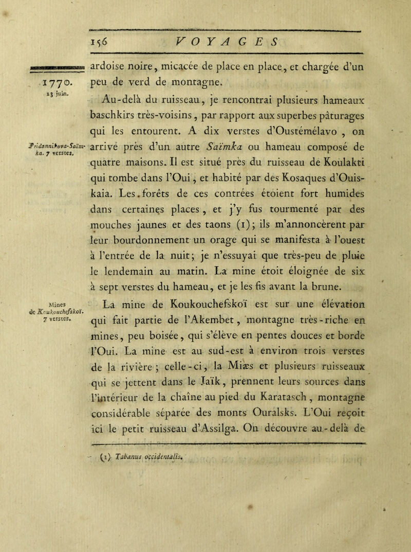 177°* ij juin. j? r'idannibova-Saïm- ka. 7 verstes. Mines tk Koukouchefskoï. 7 verstes. 1$6 VOYAGES ardoise noire, micacée de place en place, et chargée d’un peu de verd de montagne. Au-delà du ruisseau, je rencontrai plusieurs hameaux baschkirs très-voisins, par rapport aux superbes pâturages qui les entourent. A dix verstes d’Oustémélavo , on arrive près d’un autre Saïmka ou hameau composé de quatre maisons. Il est situé près du ruisseau de Koulakti qui tombe dans l’Oui, et habité par des Kosaques d’Ouis- kaia. Les.forêts de ces contrées étoient fort humides dans certaines places , et j’y fus tourmenté par des mouches jaunes et des taons (1); ils m’annoncèrent par leur bourdonnement un orage qui se manifesta à l’ouest à l’entrée de la nuit; je n’essuyai que très-peu de pluie le lendemain au matin. La mine étoit éloignée de six à sept verstes du hameau, et je les fis avant la brune. La mine de Koukouchefskoï est sur une élévation qui fait partie de l’Akembet, montagne très-riche en mines, peu boisée, qui s’élève en pentes douces et borde l’Oui. La mine est au sud-est à environ trois verstes de la rivière; celle-ci, la Miæs et plusieurs ruisseaux qui se jettent dans le Jaïk, prennent leurs sources dans l’intérieur de la chaîne au pied du Karatasch, montagne considérable séparée des monts Ouralsks. L’Oui reçoit ici le petit ruisseau d’Assilga. On découvre au-delà de ^1} Tdbanus occidentalisé