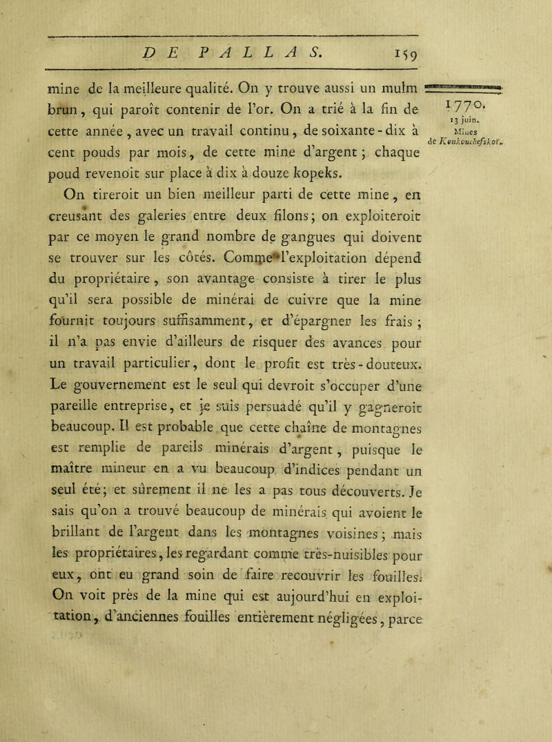 mine de la meilleure qualité. On y trouve aussi un mulm brun, qui paroît contenir de l’or. On a trié à la fin de I77°* cette année , avec un travail continu, de soixante - dix à Miues de Keukeuchefskoï► cent pouds par mois, de cette mine d’argent ; chaque poud revenoit sur place à dix à douze kopeks. On tireroit un bien meilleur parti de cette mine, en creusant des galeries entre deux filons; on exploiteroit par ce moyen le grand nombre de gangues qui doivent se trouver sur les côtés. Comipe^l’exploitation dépend du propriétaire , son avantage consiste à tirer le plus qu’il sera possible de minérai de cuivre que la mine fournit toujours suffisamment, et d’épargner les frais ; il n’a pas envie d’ailleurs de risquer des avances pour un travail particulier, dont le profit est très - douteux. Le gouvernement est le seul qui devroit s’occuper d’une pareille entreprise, et je suis persuadé qu’il y gagnerait beaucoup. Il est probable que cette chaîne de montagnes est remplie de pareils minerais d’argent, puisque le maître mineur en a vu beaucoup d’indices pendant un seul été; et sûrement il ne les a pas tous découverts. Je sais qu’on a trouvé beaucoup de minérais qui avoient le brillant de l’argent dans les montagnes voisines ; mais les propriétaires, les regardant comme très-nuisibles pour eux, ont eu grand soin de'faire recouvrir les fouilles. On voit près de la mine qui est aujourd’hui en exploi- tation, d’anciennes fouilles entièrement négligées, parce