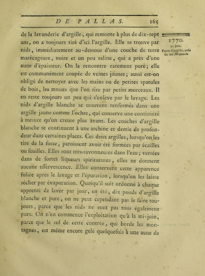 de la lavanderie d’argille, qui remonte à plus de dix-sept ans, on a toujours tiré d’ici l’argille. Elle se trouve par 1 77°- nids, immédiatement au-dessous d’une couche de terre Fossed’argiiie,Prê* f _ du la& Misjasch* marécageuse, noire et un peu saline, qui a près d’une aune d'épaisseur. On la rencontre rarement pure ; elle est communément coupée de veines jaunes ; aussi est-on obligé de nettoyer avec les mains ou de petites spatules de bois, les masses que Ton tire par petits morceaux. Il en reste toujours un peu qui s’enlève par le lavage. Les nids d’argille blanche se trouvent renfermés dans une argille jaune comme l’ochre, qui conserve une continuité amesuie qu on creuse plus avant. Les couches d’argille blanche se continuent à une archine et demie de profon- deui dans certaines places. Ces deux argilles, lorsqu’on les tire de la fosse, paraissent avoir été formées par écailles ou reudles. telles sont très-savonneuses dans l’eau j versées dans ne fortes liqueurs spiritueuses, elles ne donnent aucune effervescence. Lues conservent cette apparence foliée apres le lavage et l’épuration, lorsqu’on les laisse sécher par évaporation. Quoiqu’il soit ordonné à chaque apprenti de laver par jour, en été, dix pouds d’argille blanche et pure, on ne peut cependant pas le faire tou- joiiiS, parce que les nids ne sont pas tous également purs. On n’en commence l’exploitation qu’à la mi-juin, parce que le sol de cette contrée, qui borde les mon- tagnes , est meme encore gelé quelquefois à une aune d,e