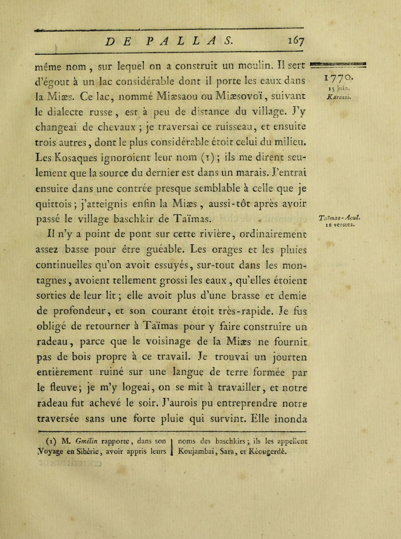 même nom , sur lequel on a construit un moulin. Il sert d’égout à un lac considérable dont il porte les eaux dans la Miæs. Ce lac, nommé Miæsaou ou Miæsovoï, suivant le dialecte russe, est à peu de distance du village. J’y changeai de chevaux ; je traversai ce ruisseau, et ensuite trois autres, dont le plus considérable étoit celui du milieu. Les Kosaques ignoraient leur nom (1) ; ils me dirent seu- lement que la source du dernier est dans un marais. J’entrai ensuite dans une contrée presque semblable à celle que je quittois ; j’atteignis enfin la Miæs, aussi-tôt après avoir passé le village baschkir de Taimas. Il n’y a point de pont sur cette rivière, ordinairement assez basse pour être guéable. Les orages et les pluies continuelles qu’011 avoit essuyés, sur-tout dans les mon- tagnes , avoient tellement grossi les eaux, qu’elles étoient sorties de leur lit ; elle avoit plus d’une brasse et demie de profondeur, et son courant étoit très-rapide. Je fus obligé de retourner à Taïmas pour y faire construire un radeau, parce que le voisinage de la Miæs ne fournit pas de bois propre à ce travail. Je trouvai un jourten entièrement ruiné sur une langue de terre formée par le fleuve ; je m’y logeai, on se mit à travailler, et notre radeau fut achevé le soir. J’aurois pu entreprendre notre traversée sans une forte pluie qui survint. Elle inonda 1770. 15 juin. Karassi. Ta'ùnâs - j4cuI, 16 versces. (1) M. Gmélin rapporte, dans son J noms des baschkirs ; ils les appellent ^Voyage enSihérie, avoir appris leurs J Koujambaï, Sara, et Kéougerdé.