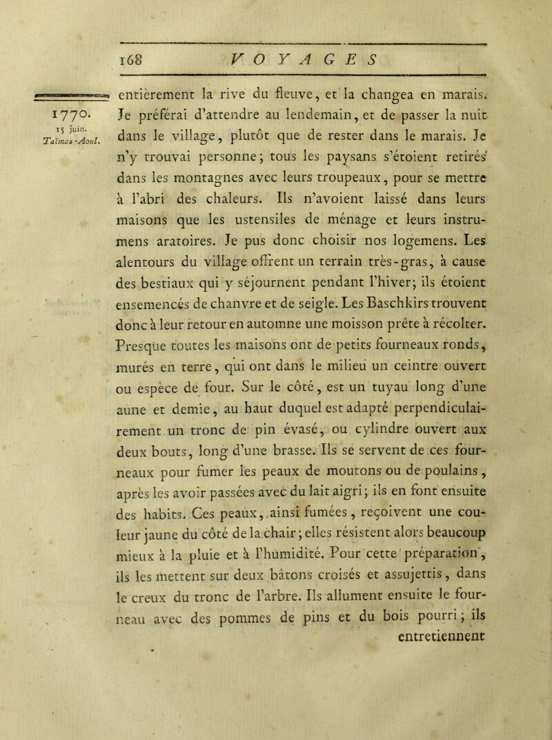 —entièrement la rive da fleuve, et la changea en marais. I77°* Je préférai d’attendre au lendemain, et de passer la nuit TallJs’Aot'i. dans village, plutôt que de rester dans le marais. Je n’y trouvai personne ; tous les paysans s’étoient retirés dans les montagnes avec leurs troupeaux, pour se mettre à l’abri des chaleurs. Ils n’avoient laissé dans leurs maisons que les ustensiles de ménage et leurs instru- mens aratoires. Je pus donc choisir nos logemens. Les alentours du village offrent un terrain très-gras, à cause des bestiaux qui y séjournent pendant l’hiver; ils étoient ensemencés de chanvre et de seigle. Les Baschkirs trouvent donc à leur retour en automne une moisson prête a récolter. Presque toutes les maisons ont de petits fourneaux ronds, murés en terre, qui ont dans le milieu un ceintre ouvert ou espèce de four. Sur le côté, est un tuyau long d’une aune et demie, au haut duquel est adapté perpendiculai- rement un tronc de pin évasé, ou cylindre ouvert aux deux bouts, long d’une brasse. Ils se servent de ces four- neaux pour fumer les peaux de moutons ou de poulains, après les avoir passées avec du lait aigri; ils en font ensuite des habits. Ces peaux, ainsi fumées, reçoivent une cou- leur jaune du côté de la chair ; elles résistent alors beaucoup mieux à la pluie et à l’humidité. Pour cette préparation, ils les mettent sur deux bâtons croisés et assujettis, dans le creux du tronc de l’arbre. Ils allument ensuite le four- neau avec des pommes de pins et du bois pourri ; ils entretiennent