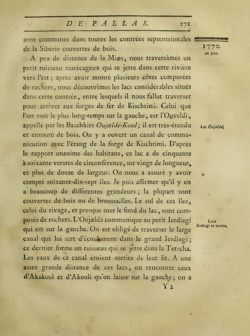 sont communes dans toutes les contrées septentrionales de la Sibérie couvertes de bois. A peu de distance de la Miæs, nous traversâmes un petit ruisseau marécageux qui se jette dans cette rivière vers l’est ; apres avoir monté plusieurs côtes composées de rochers, nous découvrîmes les lacs considérables situés dans cette contrée, entre lesquels il nous fallut traverser pour arriver aux forges de fer de Kischtimi. Celui que l’on voit le plus long-temps sur la gauche, est l’Ouveldi, appellé par les Baschkirs Oujœlde-Koul; il est très-étendu et entouré de bois. On y a ouvert un canal de commu- nication avec l’étang de la forge de Kischtimi. D’après le rapport unanime des habitans, ce lac a de cinquante à soixante verstes de circonférence, sur vingt de longueur, et plus de douze de largeur. On nous a assuré y avoir compté soixante-dix-sept îles. Je puis affirmer qu’il y en a beaucoup de différentes grandeurs ; la plupart sont couvertes de bois ou de broussailles. Le sol de ces îles, celui du rivage, et presque tout le fond du lac, sont com- posés de rochers. L’Oujældé communique au petit lerdiagi qui est sur la gauche. On est obligé de traverser le large canal qui lui sert d’écoulement dans le grand lerdiagi ; ce dernier forme un ruisseau qui se jette dans la Tetscha. Les eaux de ce canal étoient sorties de leur lit. A une assez grande distance de ces lacs, 011 rencontre ceux d’Akakoul et d’Akouii qu’on laisse sur la gauche; on a 1770. 16 juin. Lac Oujceldli Lacî lerdiagi et autres.