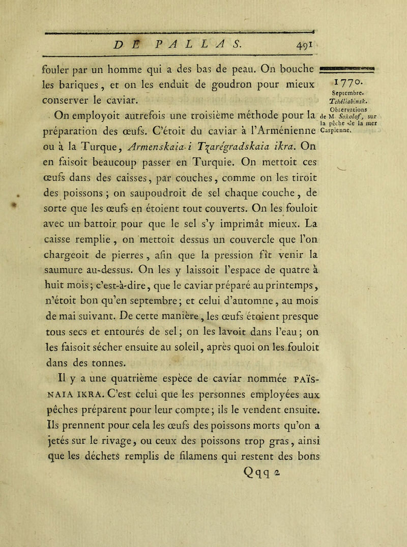 4 fouler par un homme qui a des bas de peau. On bouche les banques, et on les enduit de goudron pour mieux I77°* Septembre. conserver le caviar. TMiiabinsk. , r . rij 1 Observations (Jn employeur autrefois une troisième méthode pour la de m Sokolofj sur la pêche *!e la mer préparation des œufs. C’étoit du caviar a F Arménienne Caspienne, ou à la Turque, Armenskaïa i T^aregradskaia ikra. On en faisoit beaucoup passer en Turquie. On mettoit ces œufs dans des caisses, par couches, comme on les tiroit des poissons ; on saupoudroit de sel chaque couche, de sorte que les œufs en étoient tout couverts. On les fouloit avec un battoir pour que le sel s’y imprimât mieux. La caisse remplie , on mettoit dessus un couvercle que l’on chargeoit de pierres , ahn que la pression fît venir la saumure au-dessus. On les y laissoit l’espace de quatre à huit mois; c’est-à-dire, que le caviar préparé au printemps, n’étoit bon qu’en septembre; et celui d’automne, au mois de mai suivant. De cette manière, les œufs étaient presque tous secs et entourés de sel ; on les lavoit dans l’eau ; on les faisoit sécher ensuite au soleil, après quoi on les fouloit dans des tonnes. Il y a une quatrième espèce de caviar nommée païs- naia ikra. C’est celui que les personnes employées aux pêches préparent pour leur compte ; ils le vendent ensuite. Ils prennent pour cela les œufs des poissons morts qu’on a jetés sur le rivage, ou ceux des poissons trop gras, ainsi que les déchets remplis de fïlamens qui restent des bons Qqq a