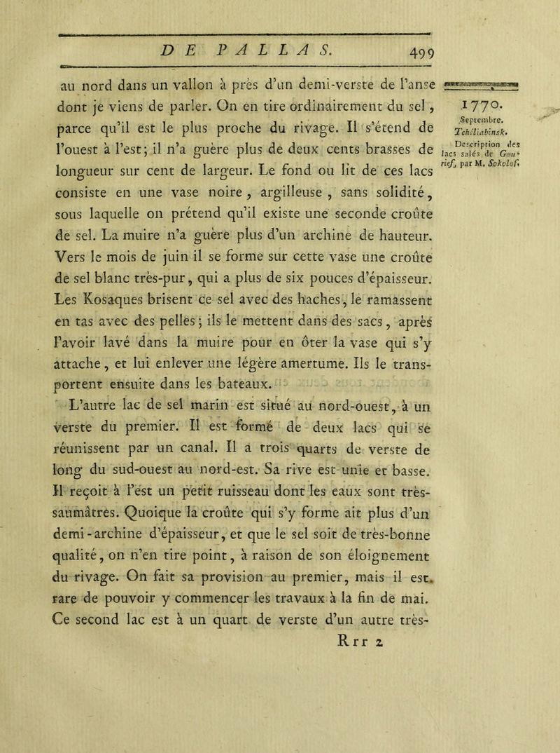 au nord dans un vallon à près d’un demi-verste de Panse dont je viens de parler. On en tire ordinairement du sel, parce qu’il est le plus proche du rivage. Il s’étend de l’ouest à l’est ; il n’a guère plus de deux cents brasses de longueur sur cent de largeur. Le fond ou lit de ces lacs consiste en une vase noire , argilleuse , sans solidité, sous laquelle on prétend qu’il existe une seconde croûte de sel. La muire n’a guère plus d’un archine de hauteur. Vers le mois de juin il se forme sur cette vase une croûte de sel blanc très-pur, qui a plus de six pouces d’épaisseur. Les Kosaques brisent ce sel avec des haches , le ramassent en tas avec des pelles; ils le mettent dans des sacs, après l’avoir lavé dans la muire pour en ôter la vase qui s’y attache, et lui enlever une légère amertume. Ils le trans- portent ensuite dans les bateaux. L’autre lac de sel marin est situé au nord-ouest, à un verste du premier. Il est formé de deux lacs qui se réunissent par un canal. Il a trois quarts de verste de long du sud-ouest au nord-est. Sa rive est unie et basse. H reçoit à l’est un petit ruisseau dont les eaux sont très- saumâtres. Quoique la croûte qui s’y forme ait plus d’un demi-archine d’épaisseur, et que le sel soit de très-bonne qualité, on n’en tire point, à raison de son éloignement du rivage. On fait sa provision au premier, mais il est. rare de pouvoir y commencer les travaux à la fin de mai. Ce second lac est à un quart de verste d’un autre très- Rrr z ffiiwnweCTTriiwnwi 177°* Septembre. TchSUabinsk' Description des lacs salés de Ggu~ riefj par M. Sokolofa