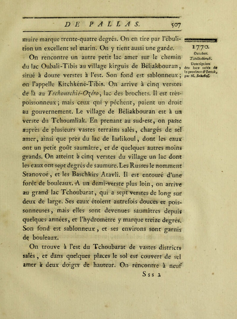 1770. Octobre. Tchâluibinsk, Description muire marque trente-quatre degrés. On en tire par Fébuli- tion un excellent sel marin. O11 y tient aussi une garde. On rencontre un autre petit lac amer sur le chemin du lac Oubali-Tibis au village kirguis de Béliakbouran, de . rtt cri 11 la province A'istnk 3 situe a douze verstes a lest, bon rond est sablonneux; parm. on l’appelle Kitchkéné-Tibis. On arrive à cinq verstes de îâ au T s chou tchi t- Chçero, lac des brochets. Il est très- poissonneux ; mais ceux qui y pêchent, paient un droit au gouvernement. Le village de Béliakbouran est à un verste du Tchoumliak. En prenant au sud-est, on passe auprès de plusieurs vastes terrains salés, chargés de sel amer, ainsi que près du lac de Iarlikoul, dont les eaux ont un petit goût saumâtre, et de quelques autres moins grands. On atteint à cinq verstes du village un lac dont les eaux ont sept degrés de saumure. Les Russes le nomment Stanovoé, et les Baschkirs Atavli. Il est entouré d’une forêt de bouleaux.-A un demi-verste plus loin, on arrive au grand lac Tchoubarat, qui a sept verstes de long sur deux de large. Ses eaux étoient autrefois douces et pois- sonneuses, mais elles sont devenues saumâtres depuis quelques années, et l’hydromètre y marque treize degrés. Son fond est sablonneux, et ses environs sont garnis de bouleaux. On trouve à l’est du Tchoubarat de vastes districts salés, et dans quelques places le sol est couvert de sel amer deux doigrs de hauteur. On rencontre à neuf S s s 1