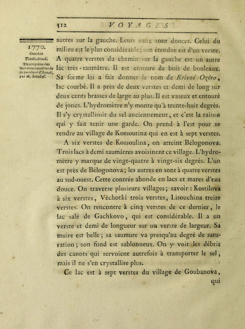 autres sur la gauche. Leurs eaux sont douces. Celui du 1 77 °- milieu est le plus considérable; n étendue est d’un verste. Tchéiiabinsk. A quatre verstes du chemin sur la gauche est un autre Description des . , , TI , . , . , . , lacs remarquables de lac très - saumatre. II est entoure de bois de bouleaux. la province d'Isctsk^ par m. Sokoiof. Sa forme lui a fait donner le nom de Krivoé Or^éro , lac courbé. Il a près de deux verstes et demi de long sur deux cents brasses de large au plus. Il est vaseux et entouré de joncs. L’hydromètre n’y monte qu’à trente-huit degrés. Il s’y crystallisoit du sel anciennement, et c’est la raison qui y fait tenir une garde. On prend à l’est pour se rendre au village de Kossoutina qui en est à sept verstes. A six verstes de Kossouîina, on atteint Bélogonova. Trois lacs à demi saumâtres avoisinent ce village. L’hydro- mètre y marque de vingt-quatre à vingt-six degrés. L’un est près de Bélogonova; les autres en sont à quatre verstes au sud-ouest. Cette contrée abonde en lacs et mares d’eau douce. On traverse plusieurs villages; savoir : Kostiîova à six verstes, Véchotki trois verstes, Lisouchina treize verstes. On rencontre à cinq verstes de ce dernier, le lac salé de Gachkovo, qui est considérable. Il a un verste et demi de longueur sur un verste de largeur. Sa muire est belle ; sa saumure va presqu’au degré de satu- ration ; son fond est sablonneux. On y voit les débris des canots qui servoient autrefois à transporter le sel, mais il ne s’en crystallise plus. Ce lac est à sept verstes du village de Goubanova, qui