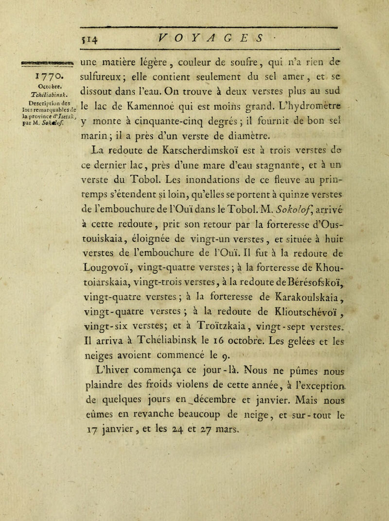 *14 Wj* ■■ — III IIWI. I . i . , n — ■■ ■■ I ■■■I.I ■ - ■— —— 1770. Octobre. Tchéliabinsk. Description des lacs remarquables Je la province d'Isetsk, par M. Sokëlof. 1111e matière légère, couleur de soufre, qui n’a rien de sulfureux; elle contient seulement du sel amer, et sc dissout dans l’eau. O11 trouve à deux verstes plus au sud le lac de Kamennoé qui est moins grand. L’hydromètre y monte à cinquante-cinq degrés ; il fournit de bon sel marin ; il a près d’un verste de diamètre. La redoute de Katscherdimskoï est a trois verstes de ce dernier lac, près d’une mare d’eau stagnante, et à un verste du Tobol. Les inondations de ce fleuve au prin- temps s’étendent si loin, qu’elles se portent à quinze verstes de l’embouchure de l’Ouï dans le Tobol. M. Sokolof.] arrivé à cette redoute, prit son retour par la forteresse d’Ous- touiskaia, éloignée de vingt-un verstes, et située à huit verstes de l’embouchure de l’Ouï. Il fut à la redoute de Lougovo'ï, vingt-quatre verstes ; à la forteresse de Khou- toiarskaia, vingt-trois verstes, à la redoute deBérésofskoï, vingt-quatre verstes; à la forteresse de Karakoulskaia, vingt-quatre verstes; à la redoute de Klioutschévoï , vingt-six verstes; et à Troïtzkaia, vingt-sept verstes. Il arriva à Tchéliabinsk le 16 octobre. Les gelées et les neiges avoient commencé le 9. L’hiver commença ce jour-là. Nous ne pûmes nous plaindre des froids violens de cette année, à l’exception de quelques jours en ^décembre et janvier. Mais nous eûmes en revanche beaucoup de neige, et sur-tout le