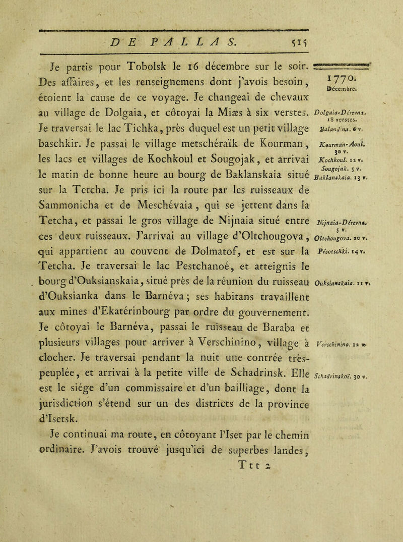 Je partis pour Tobolsk le 16 décembre sur le soir. Des affaires, et les renseignemens dont j’avois besoin, etoient la cause de ce voyage. Je changeai de chevaux au village de Dolgaia, et côtoyai la Miæs à six verstes. Je traversai le lac Tichka, près duquel est un petit village baschkir. Je passai le village metschéraïk de Kourman, les lacs et villages de Kochkoul et Sougojak, et arrivai le matin de bonne heure au bourg de Baklanskaia situé sur la Tetcha. Je pris ici la route par les ruisseaux de Sammonicha et de Meschévaia , qui se jettent dans la Tetcha, et passai le gros village de Nijnaia situé entre ces deux ruisseaux. J’arrivai au village d’Oltchougova, qui appartient au couvent de Dolmatof, et est sur la Tetcha. Je traversai le lac Pestchanoé, et atteignis le bourg d’Ouksianskaia, situé près de la réunion du ruisseau d’Ouksianka dans le Barnéva ; ses habitans travaillent aux mines d’Ekatérinbourg par ordre du gouvernement. Je côtoyai le Barnéva, passai le ruisseau de Baraba et plusieurs villages pour arriver à Verschinino, village à clocher. Je traversai pendant la nuit une contrée très- peuplée , et arrivai à la petite ville de Schadrinsk. Elle est le siège d’un commissaire et d’un bailliage, dont la juridiction s’étend sur un des districts de la province d’Isetsk. Je continuai ma route, en côtoyant l’Iset par le chemin ordinaire. J’avois trouvé jusqu’ici de superbes landes, T11 2 177°- Décembre. DolgaiarDérevna, 18 verstes. Balandina. 6 v. Kiurman-Aeul. JO v. Kochkoul. nr, Sougojak. s v. Baklanskaia. 13 r< JSijnaia-D érevna. 5 *• Oltchougova. to r. Pésotschki. 14 v. Ouksianskaia. 11 t. Vcvschinino. n »• Schadrinskoï, 30 v,