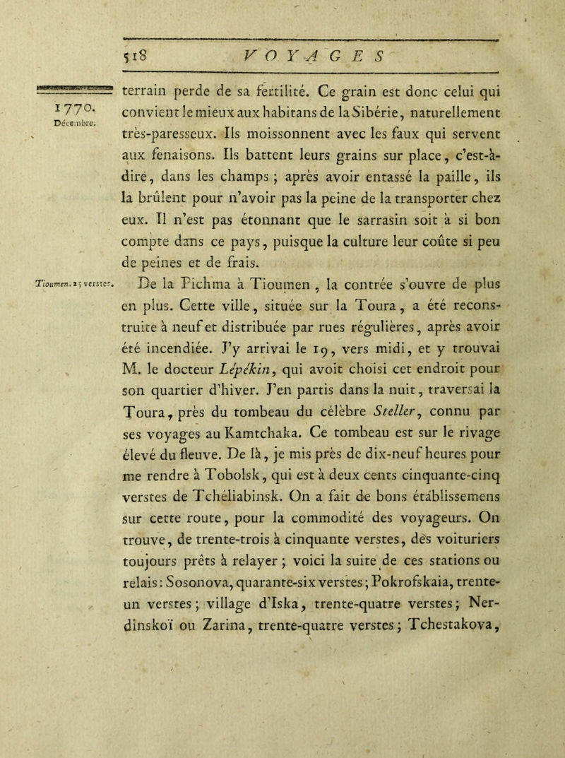 mmmmmamsstmm 1770. Déce.libre. Tioumen. * > verster. 518 VOYAGES terrain perde de sa fertilité. Ce grain est donc celui qui convient le mieux aux habitans de la Sibérie, naturellement très-paresseux. Ils moissonnent avec les faux qui servent aux fenaisons. Ils battent leurs grains sur place, c’est-k- dire, dans les champs ; après avoir entassé la paille, ils la brûlent pour n’avoir pas la peine de la transporter chez eux. Il 11’est pas étonnant que le sarrasin soit à si bon compte dans ce pays, puisque la culture leur coûte si peu de peines et de frais. De la Pichma à Tioumen , la contrée s’ouvre de plus en plus. Cette ville, située sur la Toura, a été recons- truite a neuf et distribuée par rues régulières, après avoir été incendiée. J’y arrivai le 19, vers midi, et y trouvai M. le docteur Lépékin, qui avoit choisi cet endroit pour son quartier d’hiver. J’en partis dans la nuit, traversai la Toura, près du tombeau du célèbre Stdlcr, connu par ses voyages au Kamtchaka. Ce tombeau est sur le rivage élevé du fleuve. De là, je mis près de dix-neuf heures pour me rendre à Tobolsk, qui est à deux cents cinquante-cinq verstes de Tchéliabinsk. On a fait de bons étâblissemens sur cette route, pour la commodité des voyageurs. On trouve, de trente-trois à cinquante verstes, de's voituriers toujours prêts à relayer ; voici la suite de ces stations ou relais : Sosonova, quarante-six verstes ; Pokrofskaia, trente- un verstes; village d’Iska, trente-quatre verstes; Ner- dinskoï ou Zarina, trente-quatre verstes; Tchestakova,