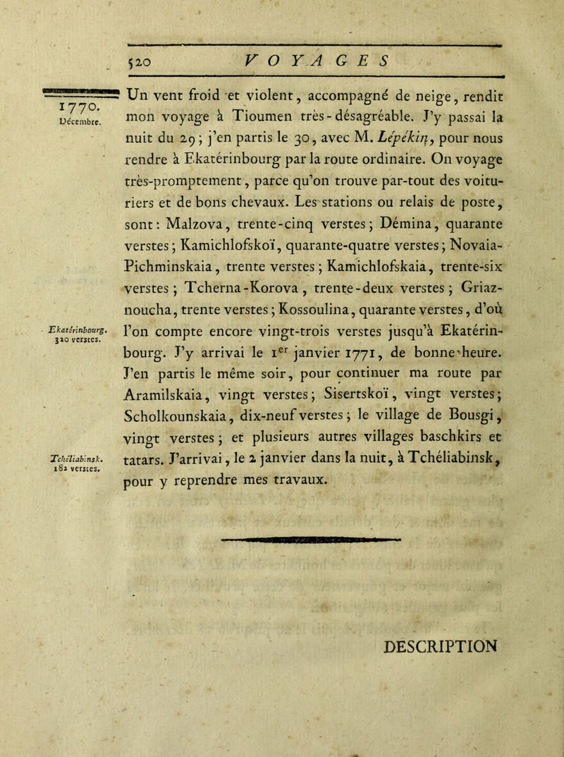 1770. Décembre. ' \ Ekaterinbourg. 310 verstes. Tchéliablnsk. 182 verstes. Un vent froid et violent, accompagné de neige, rendit mon voyage à Tioumen très-désagréable. J’y passai la nuit du 29 ; j’en partis le 30, avec M. Lépékin, pour nous rendre à Ekatérinbourg par la route ordinaire. On voyage très-promptement, parce qu’on trouve par-tout des voitu- riers et de bons chevaux. Les stations ou relais de poste, sont: Malzova, trente-cinq verstes; Démina, quarante verstes; Kamichlofskoï, quarante-quatre verstes; Novaia- Pichminskaia, trente verstes ; Kamichlofskaia, trente-six verstes; Tcherna-Korova , trente-deux verstes; Griaz- noucha, trente verstes ; Kossoulina, quarante verstes, d’où l’on compte encore vingt-trois verstes jusqu’à Ekatérin- bourg. J’y arrivai le Ier janvier 1771, de bonne'heure. J’en partis le même soir, pour continuer ma route par Aramilskaia, vingt verstes; Sisertskoï, vingt verstes; Scholkounskaia, dix-neuf verstes ; le village de Bousgi, vingt verstes ; et plusieurs autres villages baschkirs et tatars. J’arrivai, le 2 janvier dans la nuit, à Tchéliabinsk, pour y reprendre mes travaux. DESCRIPTION