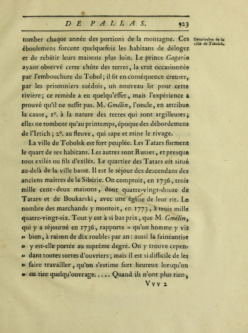 m tomber chaque année des portions de la montagne. Ces éboulemens forcent quelquefois les habitans de déloger et de rebâtir leurs maisons plus loin. Le prince Gagarin ayant observé cette chute des terres, la crut occasionnée par l’embouchure du Tobol; il fit en conséquence creuser, par les prisonniers suédois, un nouveau lit pour cette rivière ; ce remède a eu quelqu’eflèt, mais l’expérience a prouvé qu’il ne suffit pas. M. Gmélin, l’oncle, en attribue la cause, i°. à la nature des terres qui sont argilleuses * elles ne tombent qu’au printemps, époque des débordemens de l’Irtich ; 2°. au fleuve, qui sape et mine le rivage. La ville de Tobolsk est fort peuplée. Les Tatars forment le quart de ses habitans. Les autres sont Russes, et presque tous exilés ou fils d’exilés. Le quartier des Tatars est situé au-delà de la ville basse. Il est le séjour des descendans des anciens maîtres de la Sibérie. On comptoit, en 1736, trois mille cent-deux maisons, dont quatre-vingt-douze de Tatars et de Boukarski, avec une église de leur rit. Le nombre des marchands y montoit, en 1773, à trois mille quatre-vingt-six. Tout y est à si bas prix, que M. Gmélin, qui y a séjourné en 1736, rapporte « qu’un homme y vit »> bien, à raison de dix roubles par an : aussi la fainéantise » y est-elle portée au suprême degré. On y trouve cepen- » dant toutes sortes d’ouvriers ; mais il est si difficile de les » faire travailler, qu’on s’estime fort heureux lorsqu’on ** en tire quelqu’ouvrage..... Quand ils n’ont plus rien 5 Vvv a Description de là ville de ToboUkt