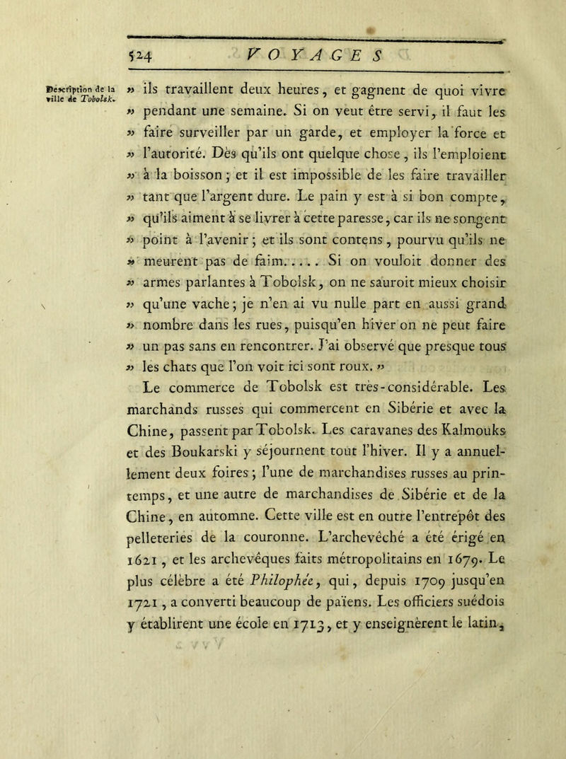 Description de la » ils travaillent deux heures, et gagnent de quoi vivre » pendant une semaine. Si on veut être servi, il faut les « faire surveiller par un garde, et employer la force et « l’autorité. Dès qu’ils ont quelque chose, ils l’emploient » à la boisson ; et il est impossible de les faire travailler » tant que l’argent dure. Le pain y est à si bon compte, « qu’ils aiment à se livrer a cette paresse, car ils ne songent *> point à l’avenir ; et ils sont contens, pourvu qu’ils ne » meurent pas de faim Si on vouloit donner des » armes parlantes à Tobolsk, on ne sauroit mieux choisir » qu’une vache ; je n’en ai vu nulle part en aussi grand » nombre dans les rues, puisqu’en hiver on ne peut faire » un pas sans en rencontrer. J’ai observé que presque tous 3> les chats que l’on voit ici sont roux. » Le commerce de Tobolsk est très-considérable. Les. marchands russes qui commercent en Sibérie et avec la Chine, passent par Tobolsk. Les caravanes des Kalmouks et des Boukarski y séjournent tout l’hiver. Il y a annuel- lement deux foires ; l’une de marchandises russes au prin- temps, et une autre de marchandises de Sibérie et de la Chine, en automne. Cette ville est en outre l’entrepôt des pelleteries de la couronne. L’archevêché a été érigé en 1621, et les archevêques faits métropolitains en 1679. Le plus célèbre a été Philophée., qui, depuis 1709 jusqu’en 1721 , a converti beaucoup de païens. Les officiers suédois y établirent une école en 1713, et y enseignèrent le latin.