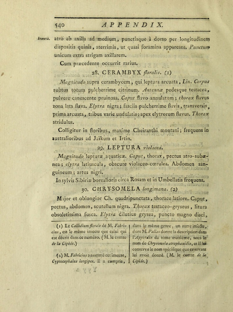 inttcta. atro ab axilla ad medium, punctlsque à dorso per longitudinem dispositis quinis, aterrimis, ut quasi foramina appareant. Punctum unicum extra strigam axillarem. Cum præcedente occurrit rarius. 2%. C ERAMB YX floralis. (i) Magnitudo supra cerambycem, qui leptura arcuata. Lin. Corpus subtus totum pulcherrime citrinum. Antennœ pedesque testacea, pulvere canescente pruinosa. Caput flavo annulatum ; thorax flavus zona lata flava. Elytra nigra ; fasciis pulcherrime flavis, transversis9 prima arcuata, tribus varie undulatis; apex elytrorum flavus. Thorax stridulus. Colligitur in floribus-, maxime Cheiranthi montani ; frequens in australioribus ad Jaïkum et Irtin. 2Ç). LEPTURA violacea. Magnitudo lepturæ aquaticæ. Caput, thorax, pectus atro-subae- nea \ elytra latiuscula, obscure violaceo-coerulea. Abdomen san- • • * L) guineum ; artus mgri. In sylvis Sibiriæ borealioris cxrca Rosam et in Umbellatis frequens, 30. CHRYSOMELA longimana. (2) Major et obîongior Ch. quadripunctata, thorace latiore. Caput, pectus, abdomen, scutellum nigra. Thorax testaceo-gryseus , litura obsoletissima fusca. Elytra dilutius grysea, puncto magno disci. (1) Le Callidium florale de M. Fabri- clus, est le même insecte que celui qui est décrit dans ce numéro. ( M. le comte de la Cépèdel) (2) M. Fabrictus a nommé cet insecte, Cyptocephalus longipes, il a compris, dans le même genre , un autre infeâe, dont M. Pallas donne la description dans ]l Appèr.dix du tome troisième, sous le nom de Chrysome/a atraphaxidis, et il lui conserve le nom spécifique que ce savant lui avoit donné. ( M. ie comte de U Cép'ede. )