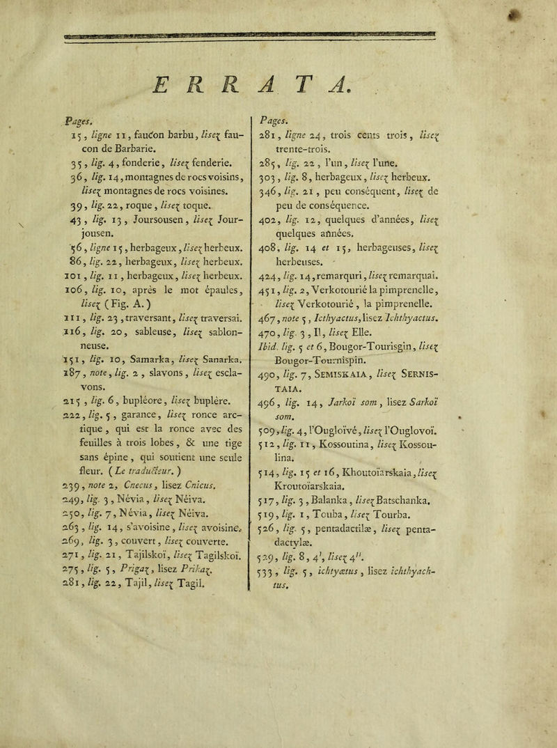 ERRA TA \ Pages, 15 , ligne 11, faudon barbu, lise^ fau- con de Barbarie. 3 5 , lig. 4, fonderie, liseç fenderie. 36, lig. 14, montagnes de rocs voisins, liseï montagnes de rocs voisines. 39, lig. 22, roque , lise1 toque. 43, lig. 13, Joursousen, liseï Jour- jousen. 3 6 , ligne 13 , herbageux, liseï herbeux. 86, lig. 22, herbageux, liseï herbeux. 101 , lig. 11, herbageux, liseï herbeux. 106, lig. 10, après le mot épaules, liseï ( Fig. A. ) in, lig. 23 ^traversant, liseç traversai. ,116, lig. 20, sableuse, liseï sablon- neuse. 131, lig. 10, Samarka, lise1 Sanarka. 187, note, lig, 2. , slavons , liseï escla- vons. 213 , Hg. 6, bupléore, liseï bnplère. 222, lig. 5 , garance, lise1 ronce arc- tique , qui est la ronce avec des feuilles à trois lobes, & une tige sans épine , qui soutient une seule fleur. ( Le traduSlsur. ) 239, note 2, Cnecus, lisez Cnicus. 249, lig. 3 , Névia, liseï Néiva. 250, Ug. 7, Névia, liseï Néiva. 263 , lig. 14, s’avoisine, liseï avoisine'.- 269 „ Ug. 3 , couvert, lise1 couverte. 271, lig. 21, Tajilskoï, liseï Tagilskoï. -75 5 %• 5 , P ri gai, lisez Prikai. 281, lig. 22, Tajil, liseï Tagil. Pages. 281, ligne 24, trois cents trois, lis ci trente-trois. 285, lig. 22 , l’un, liseï l’une. 303 , Ug. 8, herbageux, liseï herbeux. 3 46, lig. 21, peu conséquent, liseï de peu de conséquence. 402, lig. 12, quelques d’années, liseï quelques années. 408, lig. 14 et 15, herbageuses, liseï herbeuses. 424, lig. 14,remarquri,/we{remarquai. 431, lig. 2, Verkotourié la pimprenelle, liseï Verkotourié , la pimprenelle. 467, note 3 , Icthyactus, lisez lchthyactus. 470, lig. 3 , II, liseï Elle* Ibid. lig. 3 et 6, Bougor-Tourisgin, liseï Bougor-Tournispin. 490, lig. 7, Semiskaia, liseï Sernis- TAIA. 496, Ug. 14, Jarkoï sorti, lisez Sarkoi sorti. 309, Ug. 4, l’Ougloïvé, liseï l’Ouglovoï. 312 ,lig. 11, Kossoutina, liseï ICossou- lina. 314, Ug. 13 et 16, Khoutoïarskaia, liseï Kroutoïarskaia. 317, Ug. 3 , Balanka, //jfçBatschanka. 319, Ug. 1, Tcuha, liseï Tourba. 326, Ug. 5, pentadactilæ, liseï penta- dactvlæ. 329, lig. 8,4', liseï 4. 533 , %• 5 j ichtyætus , lisez ichthyach- tus.