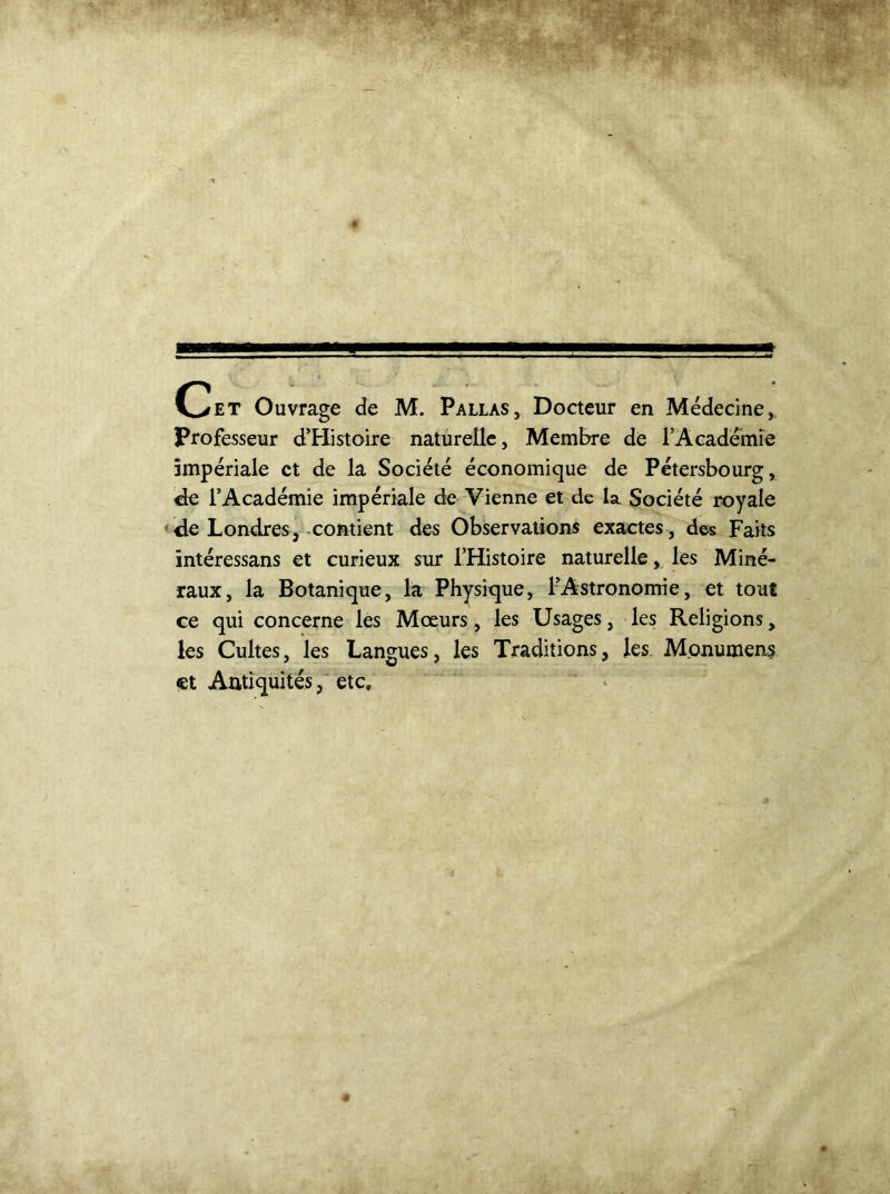 C>et Ouvrage de M. Pallas, Docteur en Médecine, Professeur d’Histoire naturelle. Membre de l’Academie impériale et de la Société économique de Pétersbourg, de l’Académie impériale de Vienne et de la Société royale de Londres, contient des Observations exactes, des Faits intéressans et curieux sur l’Histoire naturelle, les Miné- raux, la Botanique, la Physique, ^Astronomie, et tout ce qui concerne les Mœurs, les Usages, les Religions, les Cultes, les Langues, les Traditions, les Monument et Antiquités, etc.