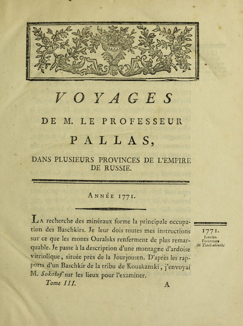 - VOYAGES DE M. LE PROFESSEUR P A L L A S, DANS PLUSIEURS PROVINCES DE L’EMPIRE DE RUSSIE. Année i771. A recherche des minéraux forme la principale occupa- tion des Baschkirs. Je leur dois toutes mes instructions sur ce que les monts Ouraîsks renferment de plus remar- quable. Je passe à la description d’une montagne d’ardoise vitriolique, située près de la Jourjousen. D’après les rap- ports d’un Baschkir de la tribu de Kouakanski, j’envoyai M. Sokolof sur les lieux pour l’examiner. Tome III. 1771. Janvier. Forteresss de Tchéliebinski A