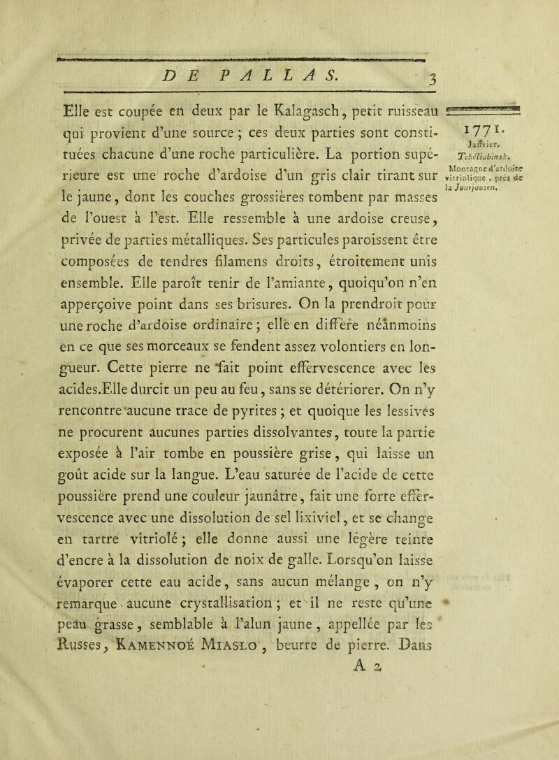 Elle est coupée en deux par le Kaîagasch, petit ruisseau qui provient d’une source ; ces deux parties sont consti- tuées chacune d’une roche particulière. La portion supé- rieure est une roche d’ardoise d’un gris clair tirant sur le jaune, dont les couches grossières tombent par masses de l’ouest à l’est. Elle ressemble à une ardoise creuse, privée de parties métalliques. Ses particules paroissent être composées de tendres filamens droits, étroitement unis ensemble. Elle paroît tenir de l’amiante, quoiqu’on n’en apperçoive point dans ses brisures. On la prendroit pour une roche d’ardoise ordinaire; elle en diffère néanmoins en ce que ses morceaux se fendent assez volontiers en lon- gueur. Cette pierre ne 'fait point effervescence avec les acides.Elle durcit un peu au feu, sans se détériorer. On n’y rencontre aucune trace de pyrites ; et quoique les lessives ne procurent aucunes parties dissolvantes, toute la partie exposée à l’air tombe en poussière grise, qui laisse un goût acide sur la langue. L’eau saturée de l’acide de cette poussière prend une couleur jaunâtre, fait une forte effer- vescence avec une dissolution de sel lixiviel, et se change en tartre vitriolé ; elle donne aussi une légère teinte d’encre à la dissolution de noix de galle. Lorsqu’on laisse évaporer cette eau acide, sans aucun mélange , on n’y remarque> aucune crystallisation ; et il 11e reste qu’une peau grasse, semblable à l’alun jaune , appellée par les Russes, Kamennoé Miaslo , beurre de pierre. Dans A a 1771. Jaifvier. Tchcliabinsk. Montagne d’aTdwse vitriolique , près às la Jaurjousen'i